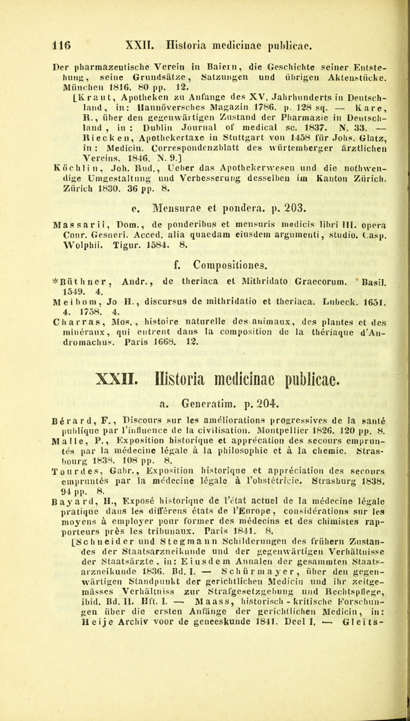 Der pharmazeutisclie Verein in Baiern, die Geschiclite seincr Entste- hiuijj;, seiiie Grimdsatze, Satzuiigeii und iibrigen AkteIl^tiicke. Muuclieii 1816. 80 pp. 12. [Kraut, Apotlieken zu Anfange des XV. Jahrlmnderts in Deutscli- land, in: Hanndversches Magazin 1786. p. 128 sq. — Itare, R., liber den gegemvartigen Znstand der Pbarmazie in Dentscli- land , in : Dublin Journal of medica! sc. 1837. N. 33. — Riecken, Apotbekertaxc in Stuttgart von 1458 fiir Jobs. Glatz, in: Medicin. Correspondenzblatt des m iirteniberger arztliclien Vereins. 1846. N. 9.] Kdclilin, Joh. Rud., Ueber das Apothekervvesen und die nothwen- dige Umgestaltung und Verbesseruug desseiben im Kauton Ziiricii. Ziirich 1830. 36 pp. 8. e. Mensurae et pondera, p. 203. Massarii, Dom., de ponderibus et mensuris medicis libri lll. opera Conr. Gesiieri. Acced. alia quaedam eiusdem argumenti, studio. Casp. Wolphii. Tigur. 1584. 8. f. Compositiones. ^l^Biithner, Andr., de tlieriaca et Mitbridato Graecorum. Basii. 1549. 4. Meibom, Jo H., discursus de mithridatio et theriaca. Lubeck. 1651. 4. 1758. 4. Charras, Mos., liistoire naturelle des ajiimaux, des plantes et des min^raux, qui entreiit dans la composition de la tlieriaque d’An- dromachus. Paris 1668. 12. XXII. Historia medicinae publicae. a. Generatim. p. 204. B^rard, F., Discours sur Ics ameliorations progressives de la san(6 publique par rinfluence de Ia civilisatiou. Montpellier 1826. 120 pp. 8. Malle, P., Exposition historique et apprecation des secours emprun- tes par la medecine legale a la philosopliie et a la cliemie. Stras- bourg 1838. 108 pp. 8. Tourd es, Gabr., Exposition historique et appreciation des secours empruntes par la medecine legale a Pobstetricie. Strasbiirg 1838. 94 pp. 8. Bayard, H., Expos6 historique de Petat aciuel de la medecine legale pratique dans les differens 6tats de PEurope, considerations sur les moyens a employer pour former des medecins et des chimistes rap- porteurs pres les tribunanx. Paris 1841. 8. [Schneider und Stegmann Schilderungen des friihern Zustan- dcs der Staatsarzneikunde und der gegenwartigen Verhaltnisse der Staatsarzte , in: Eiusdem Annalcn der gesammten Staats- arzneikunde 1836, Bd. I. — Schiirmayer, iiber den gegen- wartigen Standpunkt der gerichtlichen Medicin und ihr zeitge- miisses Verhaltniss zur Strafgesetzgebiing und Rcchtspflege, ibid. Bd. II. Hft. I. — Maass, historisch - kritische Forschun- gen iiber die ersten Anfange der gerichtlichen Medicin, in: Heije Archiv voor de geneeskunde 1841. Deel I. — Gleits-