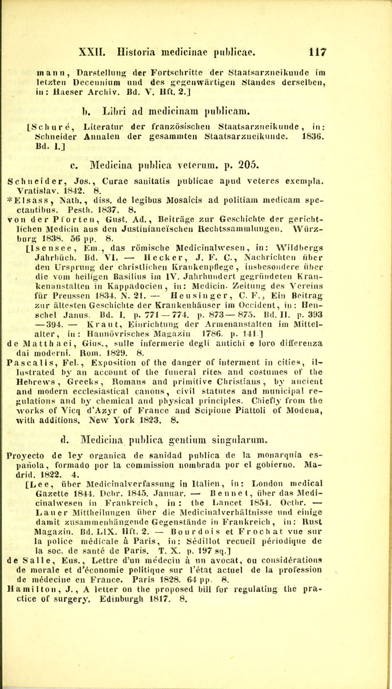 inann, Darstellmi}; der Fortsclirltte der Staatsarziieikiiiide ini letzteii Decennium iind des ge{»en\vartigeii Sjitaiides derselben, in : Haeser Arcluv. Bd. V. Ilft. 2.] b. Libri ad medicinam publicam. [Scliiire, Literatur der franzosisclieu Staatsarzneikiinde, in: Sclineider Aiiiialeii der gesaraiiiteii Staatsarziieikuiide. 1836. Bd. 1.] c. Medicina publica veterum, p. 205. Sclineider, Jos., Curae sanitatis publicae apud veteres exempla. Vratislav. 1842. 8. ^Elsass, ]Satb., diss. de legibus Mosaicis ad politiam medicam spe- ctantibus. Pestb. 1837. 8. von der Prorten, Gust, Ad., Beitrage zur Geschichte der gericlit- liclien Mediciii aus deti Justiuiaueisclieu Reclitssammliingeu. Wiirz- 1)11 rg 1838. 56 pi>. 8. [^Isensee, Em,, das rdmisclie Medicinahvesen, in: Wiidhergs Jahrbiicb. Bd. VI. —• Hecker, J. F. C., Nachricliten fiber deii Ursprung der cliristliclien Krankeiipflege , insbesondere iiber die vom beiligen Basilius im IV. Jabrbundcrt gegriindeten Krau- kenanstalteu in Kappadocien , in: Medicin. Zeitung des Vereins fiir Preusseii 1834. N. 21. — Heusinger, C. F., Ein Beitrag zur altesten Geschichte der Kraiikenhiiuscr im Occident, in: Hen- schel Janus. Bd. I. p. 771 — 774. p. 873—875. Bd. II. p. 393 — 394. — Kraut, Einrichtung der Armenanstalten im Mittel- alter, in: Hanndvrisches Magazin 1786. p. 141.] de Matthaei, Gius., suile infermerie degli antichi e loro ditferenza dai moderni. Rom. 1829. 8. Pascalis, Fel., Exposition of the danger of intermeiit in cities, il- Instrated bj au account of the funeral rites and costumes of the Hebrews , Greeks, Romans and primitive Christians , b^' ancient and modern ecclesiastical canons, civil statutes and municipal re- gulations and by Chemical and physical principies. Chiefiy from the Works of Vicq d’Azyr of France and Scipione Piattoli of Modena, with additions. New York 1823. 8. il. Medicina publica gentium siiigiilarum. Proyecto de ley organica de sanidad publica de la monarquia es- paiiola, formado por la commission nombrada por el gobierno. Ma- drid. 1822. 4. [Lee, iiber Medicinalverfassung in Italien, in: London medical Gazette 1844. Dcbr. 1845. .Januar. — Bennet, iiber das Medi- cinalwesen in Frankreich, in: t!»e Lancet 1854. Octl)r. — Laner Mittheilmmen iiber die Medicinalverhaltnisse und einige damit zusammenhangende Gegenstande in Frankreich , in: Rust Magazin. Bd. LIX. Hft. 2. — Bourdois et Frochat vue sur la police medicale a Paris, in: Sedillot recueil p6riodique de la soc. de sante de Paris. T. X. p. 197 sq.] de Salle, Eus., Lettre d’un medecin a un avocat, ou consid^rations de morale et d’^conomie politique sur Petat actuel de la profession de medecine en France. Paris 1828. 64 pp. 8. Hamilton, J., A letter on the proposed bili for regulating the pra- ctice of surgery. Edinburgh 1817. 8.