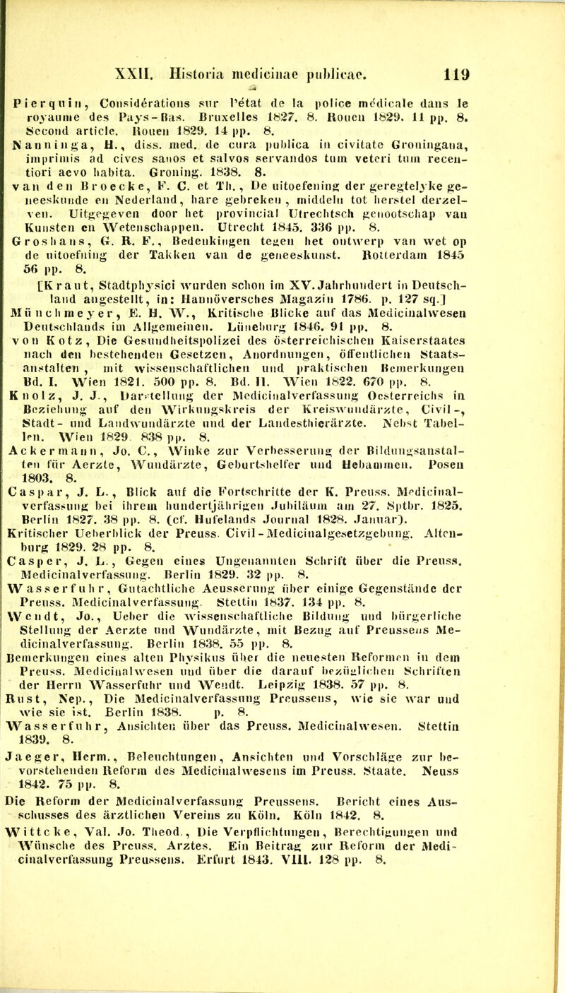 P I e r q n i II, Consideratioiis siir Petat de !a pol ice medicale dans le royaiime des Pays-Bas. Briixelles t827. 8. Hoiieii 182D. 11 pp. 8. 8ecotid article. lioneii 1829. 14 pp. 8. Naiininj^a, U., diss. med. de cnra puhlica in civitate Groiiingana, imprimis ad cives sanos et salvos servandos tum veteri tum recen- tiori aevo habita. Groning. 1838. 8. van den Broecke, F. C. et Tli., De uitoefeiiing der geregtel^ ke ge- neeskunde en Nederland, hare gebrekeii , middelu tot Iierstel devael- ven. Uitgegeveii door liet provinciai Uireclitsch geiiootscliap van Kuiisten cn Wetenschappeii. Utreclit 1845. 336 pp. 8. G ros lians, G. R. F., Bedenkiiigen teaen liet ontwerp van wet op de uitoefiiiiig der Takkeii van de geneeskunst. BoUerdam 1845 56 |ip. 8. [Kraut, Stadtplijsici wurden sclion im XV. Jalirliundert in Deutscli- land angestellt, in: Hanndverscbes Magaxin 1786. p. 127 sq.] M ii n c Ii m e 3 e r , E. H. W., Kritisclie Blicke aiif das Medicinahvesen Deiitsclilands im Allgemeinen. Liineburg 1846. 91 pp. 8. von Kotz, Die Gesviiidlieitspolizei des dsterreicliisclien Kaiserstaates iiacli den hesteliendeii Gesetzen, Anordniingen, dtfeutiiclicn Staats- anstalten , mit wissenscliaftliclien iiiid jiraktisclien Bemerkungen Bd. I. Wien 1821. 500 pp. 8. Bd. II. Wieii 1822. 670 pp. 8. Knolz, J. J., Dar>^ lelluiig der Medicinalverfassuiig Ocsterreiclis in Bczieliung auf den Wirkungskreis der Kreiswuiidarzte, Civil-, IStadt- und Landwundarzte iind der Landesthicriirzte. Nebst Tabel- Ipii. Wien 1829. 838 pp. 8. Ackermann, Jo. C., Winke zur Verbessermig der Bildung-sanstal- ten fiir Aerzte, Wundarzte, Geburtslielfer und Uebaoimen. Poseu 1803. 8. Caspar, J. L., Blick auf die Forfschritte der K. Preuss. Medicinal- vcrfassiing bei ilirem liundertjalirigen .lubilaum am 27. 8ptbr. 1825. Berlin 1827. 38 pp. 8. (cf. Hufelands Journal 1828. Jatiiiar). Kritisclier Ueberblick der Preuss. Civil - Medicinalgesetzgcbung. Altcii- burg 1829. 28 pp. 8. Casper, J. E., Gegen eines Ungenannten Sclirift iiber die Preuss. Medicinalvcrfassung. Berlin 1829. 32 pp. 8. I Wasserfulir, Gutaclitliche Aeusserung iiber einige Gegenstiinde der I Preuss. Medicinalverfassung. Stettin 1837. 134 pp. 8. Wendt, Jo., Ueber die Avissenscliaftliclie Bildiing und biirgerliclie Stellung der Aerzte und Wundarzte, mit Bezug auf Preussens Me- dicinalverfassung. Berlin 1838. 55 pp. 8. Bemerkungen eines alten Pliysikus iiber die neuesten Reformen in dem Preuss. Medicinahvesen und iiber die darauf beziiiilichen Scliriften der Herrn Wasserfulir und Wendt. Leipzig 1838. 57 pp. 8. Rust, Nep., Die Medicinalverfassung Preussens, wie sie war uiid wie sie ist. Berlin 1838. p. 8. Wasserfulir, Ansicliten iiber das Preuss. Medicinahvesen. Stettin 1839. 8. Jaeger, Herm., Beleuebtungen, Ansicliten und Vorsclilage zur bc- vorstelieiiden Reform des Medicinahvesens im Preuss. Staate. Neuss 1842. 75 pp. 8. Die Reform der Medicinalverfassung Preussens. Bericht eines Aus- schiisses des arztliclien Vereins zu Kdin. Koln 1842. 8. Wittcke, Val. Jo. Tlieod., Die Verpfliclitungen, Bereclitigungen und Wiiusclie des Preuss. Arztes. Ein Beitrag zur Reform der Medi- cinalverfassung Preussens. Erfurt 1843. Vlll. 128 pp. 8.