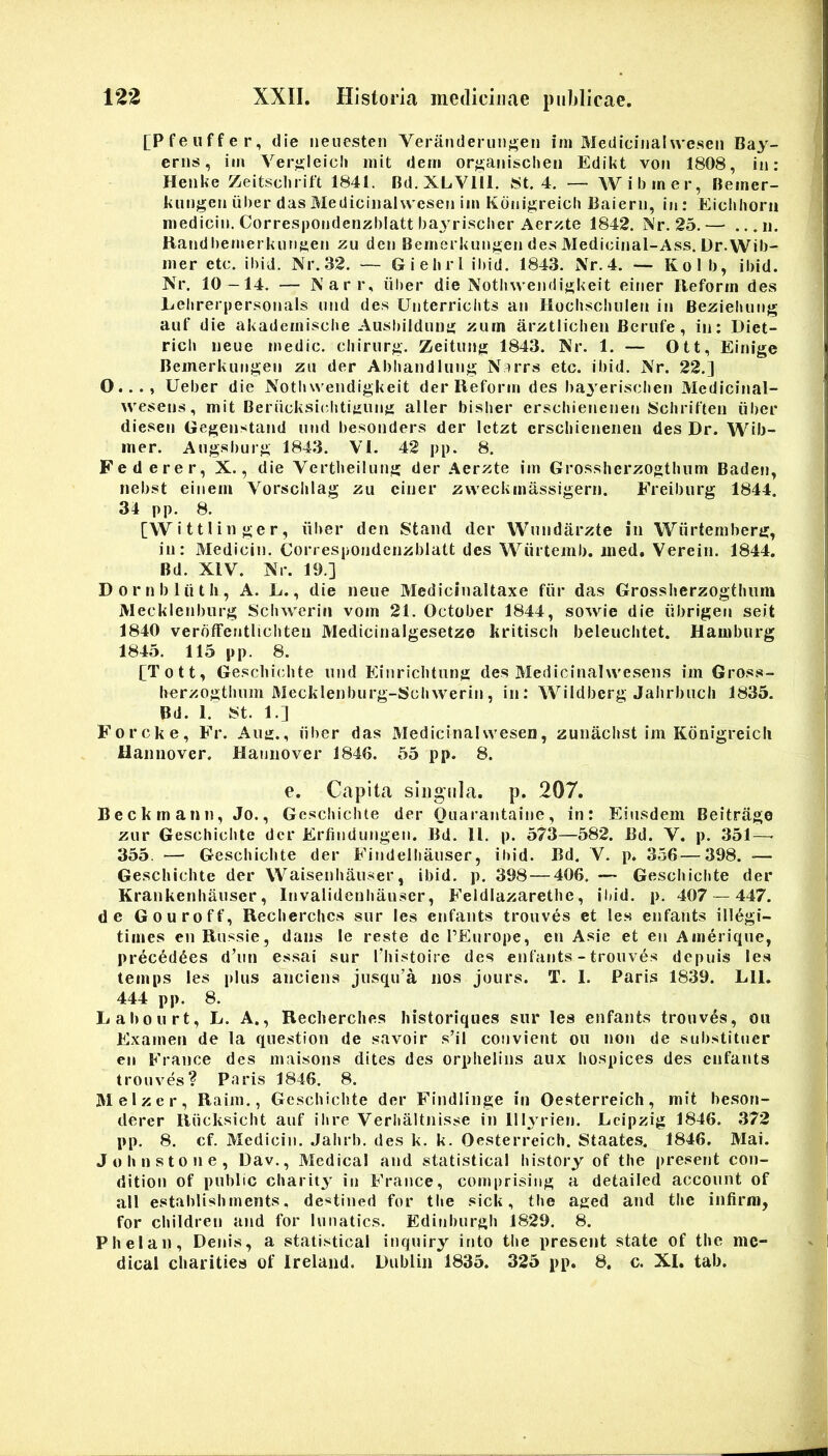 [Pfeuffer, die neiiesten Veranderuiij>en im Medicinalweseii Bay- eriis, im Ver^leicli init dem or^anischen Edikt von 1808, in: Heiike Zeitsclirift 1841. Bd.XLVlll. 8t. 4. — Wibiner, Beiner- kiingen iilier das Mediciiiahvesen im Kdni^reicli Baierii, in: Eiclihorii medicin. Correspondenzhlatt baj^rischer Aerzte 1842, Nr. 25.— ...ii. Handbemerknnfien zu den Bernerkiiiij^en des Medicinal-Ass. Dr.Wib- iiier etc. ibiJ. Nr.32. — Giebrl ibid. 1843. Nr.4. -- Kolb, ibid. Nr. 10 -14. — Narr, iiber die Nothwendifjkeit einer Beforin des Eebrerpersonals nnd des Unterriciits an Hocbsoliulen in Bezieluing aiif die akademiscbe Aiishilduiiii: zuin arztliclien Beriife, in: Diet- ricli ueue medie, chirurgi. Zeitung 1843. Kr. 1. — Ott, Einige Bemerkungen zii der Abliandiiing N^rrs etc. ibid. Nr. 22.] O..., Ueber die Notb wendigkeit der Reform des bayeriseben Medicinal- wesens, mit Beriicksiehti^ung aller bisber ersebienenen Scliriften iiber diesen Gegenstand nnd besonders der Ictzt crscliienerieu des Dr. Wib- mer. Angsburg 1843. VI. 42 pp. 8. Federer, X., die Vertbeilung der Aerzte im Grossherzogtlium Baden, nebst einem Vorsclilag zu einer zweckmassigern. Freiburg 1844. 34 pp. 8. [W i 111 in ge r, iiber den 8taiid der Wnndarzte in Wiirtemben»:, in: Medicin. Correspondcnzblatt des Wiiitemb. ined. Verein. 1844, Bd. XIV. Nr. 19.] Dornbliith, A. E., die neue Medicinaltaxe fiir das Grosslierzogthum Mecklenbiirg 8chwerin vom 21. October 1844, sowie die iibrigen seit 1840 veroffentlichten Medicinalgesetze kritisch beleuchtet. Hamburg 1845. 115 pp. 8. [Tott, Gesclii(;bte luid Einriclitung des Medicinalwesens im Gros.s- herzogtbum Mecklenburg-Scbwerin, in: Wildberg Jahrbucli 1835. Bd. 1. 8t. 1.] Forcke, Fr. Aiui., iiber das Medicinalwesen, zunachst im Kdnigreicli Hannover, Haniiover 1846. 55 pp. 8. e. Capita sliignla. p. 207. Beckmann, Jo., Gcscincbte der Oiiarantaine, in: Eiusdem Beitrage zur Geschiclite der Erfindungen. Bd. ll. p. 573—582. Bd. V. p. 351—■ 355. — Geschiclite der Findellianser, iliid. Bd. V. p. 356—398. — Geschiclite der VVaisenhaiiser, ibid. p. 398 — 406. — Geschiclite der Krankenhaiiser, Invalideniiauser, Feldlazarethe, il»id. p. 407 — 447. de Gouroff, Recherches siir les enfants trouves et les enfants ill^gi- times en Russie, dans le reste de TEurope, en Asie et en Ainerique, prec^d^es d’un essai sur l^iistoire des enfants - trouves depuis les temps les plus anciens jusqu’a nos jours. T. 1. Paris 1839. Lll. 444 pp. 8. Lahourt, L. A., Recherches historiques sur les enfants trouv6s, ou Examen de la question de savoir s’il convient ou non de substitner en France des maisons dites des orphelins aux hospices des enfants trouves? Paris 1846. 8. Melzer, Raim., Geschiclite der Findlinge in Oesterreich, mit beson- derer Riicksicht anf ihre Verhaltnisse in lllyrien. Lcipzig 1846. 372 pp. 8. cf. Medicin. Jahrb. des k. k. Oesterreich. Staates. 1846. Mai. Johnstone, Dav., Medical and statistical history of the present con- dition of puhlic charity in France, comprisiiig a detailed acconnt of ali establishinents, destined for tlie sick, the aged and the infirm, for children and for luiiatics. Edinbnrgh 1829. 8. Phelan, Denis, a statistical inqniry into the present state of the me- dical charities of Ireland. Dublin 1835. 325 pp. 8. c. XI, tab.