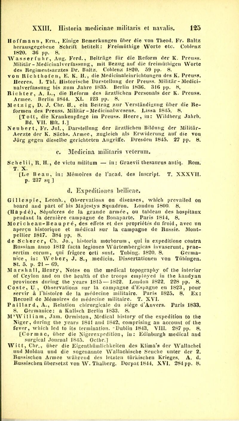 Hoffmanii, Eni., Einige Bemerkiin}>;eii iiber die von Theod. Fr. Baltz herausge^eheiie Schriit betiteit: Frei»nuthige Worte etc. Coblenz 1820. 36 pp. 8. Was s er f II I» r, Aug. Ferd., Beitrage fdr die Reforin der K. Preiiss. Militar-Medicinalverfassuiig, init Bezug auf die freimiitliigeii Worte des Regimeiitsarztes Dr. Baltz, Coblenz 1820. 59 pp. 8. von Riclitbofen, E. K. II., die Mediciiialeiiiriclitungen des K. Preuss. Heeres. 1. Tbl. Uistorische Darstellimg der Preuss. Militar-Medici- nalverfassiing bis zuni Jahre 1835. Berlin 1836. 316 pp. 8. Ricbter, A. L., die Reforin des arztliclien Personais der K. Preuss. Arniee. Berlin 1844. XI. 123 pp. 8. Metzig, D. J. Cbr. H., ein Beitrag zur Verstandiguug iiber die Re- fornien des Preuss. Militar - Mediciualwcsens. Lissa 1845. 8. [T ott, die Krankenpflege im Preuss. Heere, in: Wildberg Jalirb. Bd. VII. Hft. 1.] Neubert, Fr. Jul., Darstellung der arztliclien Bilduug der Militar- Aerzte der K. Saclis. Armee, zugleicli ais Erwiderung auf die von Jdrg gegen dieselbe gericliteteu Augritfc. Dresden 1845. 27 pp. 8. c. Medicina militaris veterum. Scb elii, R. H,, de victu militum — in: Graevii thesaurus antiq. Rom. T. X. [Le Beau, in: M6inoires de Vacad. des iiiscript. T. XXXVII. p. 237 sq ] d. Expeditiones liellicae. Gillespie, Leonh., Observations on diseases, which prevailed on board and part of Iiis Majestys Squadron. London 1800. 8. CHapd e), S6j)ulcres de Ia grande armee, ou tableaii des liospitaux pendant la derniere campagne de Bonaparte. Paris 1814, 8. Mo ri c h e au-B e a u p r e, des effets et des proprietes du froid , avec un apercu historique et medical sur la campagne de Russie. Mont- pellier 1817. 384 pp. 8. de Scherer, Cb. Jo., historia morborum, qui in expeditione contra Russiam anno 1812 facta legiones Wiirtembergicas invaserunt, prae- sertim eorum, qui frigore orti sunt, Tubing. 1820. 8. Germa- nice, in: Weber, J. S., medicin. Dissertationen von Tiibingen. St. 5. p. 21 - 69. M a rs h al I, Henry, Notes on the medical topography of the interior of Ceylon and on the healtli of tlie troops einpioyed in the kandyan provinces during the years 1815—1822. London 1822. 228 pp. 8. Coste, U , Observations sur la campagne d’Espagne en 1823, pour servir a Thistoire de la medecine militaire. Paria 1825. 8. Ex: Recueil de Mdmoirea de medecine militaire. T. XVI. Paillard, A., Relation cbirurgicale du siege d’Anvers. Paris 1833. 8. Germanice: a Kalisch Berlin 1833. 8. M’William, Jam. Ormiston, Medical history of the expedition to the Niger, during the years 1841 and 1842, comprising an account of the fever, which led to its termination. *DubIiu 1843. VIil. 287 pp. 8. [Corraac, iiber die Nigerexpedition, in: Edinburgh medical and surgical .Journal 1845. Octbr.] Witt, Chr., iiber die Eigenthiimlichkeiten des Klima^s der Wallachei und Moldaii und die sogenannte Wallachische Seuche unter der 2. Russisclien Armee walirend des letzten tiirkischen Krieges. A. d. Russischeu iibersetzt von W. Tlialberg. Dorpat 1844. XVI. 284pp. 8,