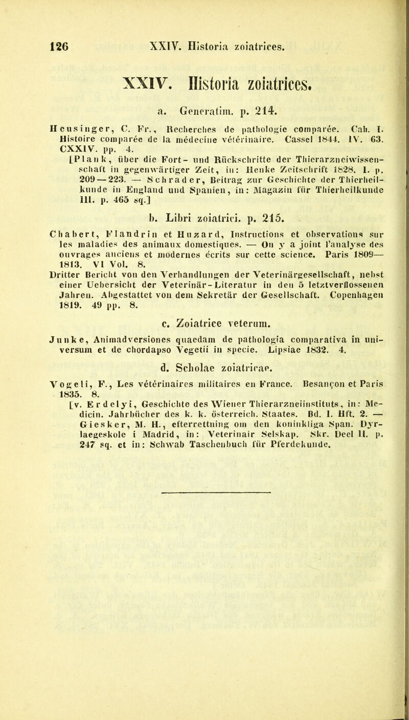 XXIV. Historia zoiatrices. a. Geiieratim. p. 214. Heusiiiger, C. Fr., Reclierches de pathologie comparee. Cali. I. Histoire comparee de la medecine veterinaire. CasseI 1844. IV. 63. CXXIV. pp. 4. [Plank, iiber die Fort- iind Riickschritte der Tliierarzneivvissen- scltaft in gegeinvartiger Zeit, iii: Henke Zeitsclirift 1828. 1. p. 209 — 223. — Schrader, Beitrag ziir Gescliiciite der Thierheil- Fiiiide in England und Spanien, in; Magazin fiir Thierlieiikunde 111. p. 465 sq.] b. Libri zoiatriii. p. 215. Chabert, Flandrin et Huzard, Instrnctions et observations sur les nialadie*? des animaiix domestiqiies. — On y a joint l’analyse des onvrages anciens et modernes ecrits sur cette Science. Paris 1809—■ 1813. VI Vol. 8. Dritter Bericht von den Verbandliingen der Veterinargesellscbaft, nebst einer Uebersicbt der Veterinar-Literatur in den 5 letztverflossenen Jahren. Abgestattet von dem Sekretar der Gesellschaft. Copeubagen 1819. 49 pp. 8. C, Zoiatrice veterum. Jiinke, Animadversiones quaedam de patbologia comparativa in uni- versum et de chordapso Vegetii in specie. Lipsiae 1832. 4. d. Scholae zoiatrirae. Vogeli, F., Les veterinaires militaires en France. Besancon et Paris 1835. 8. [v. Erdelyi, Gescbicbte des Wiener Tbierarzneiinstituts, in: Me- dicin. Jabrbiicber des k. k. osterreieb. 8taates. Bd. 1. Hft. 2. — Giesker, M. H., efterrettning om den koninkliga 8pan. Djr- laegeskole i Madrid, in: Veterinair 8elskap. 8kr. Deel II. p. 247 sq. et in; Scbwab Tascheiibucli fiir Pferdekunde.