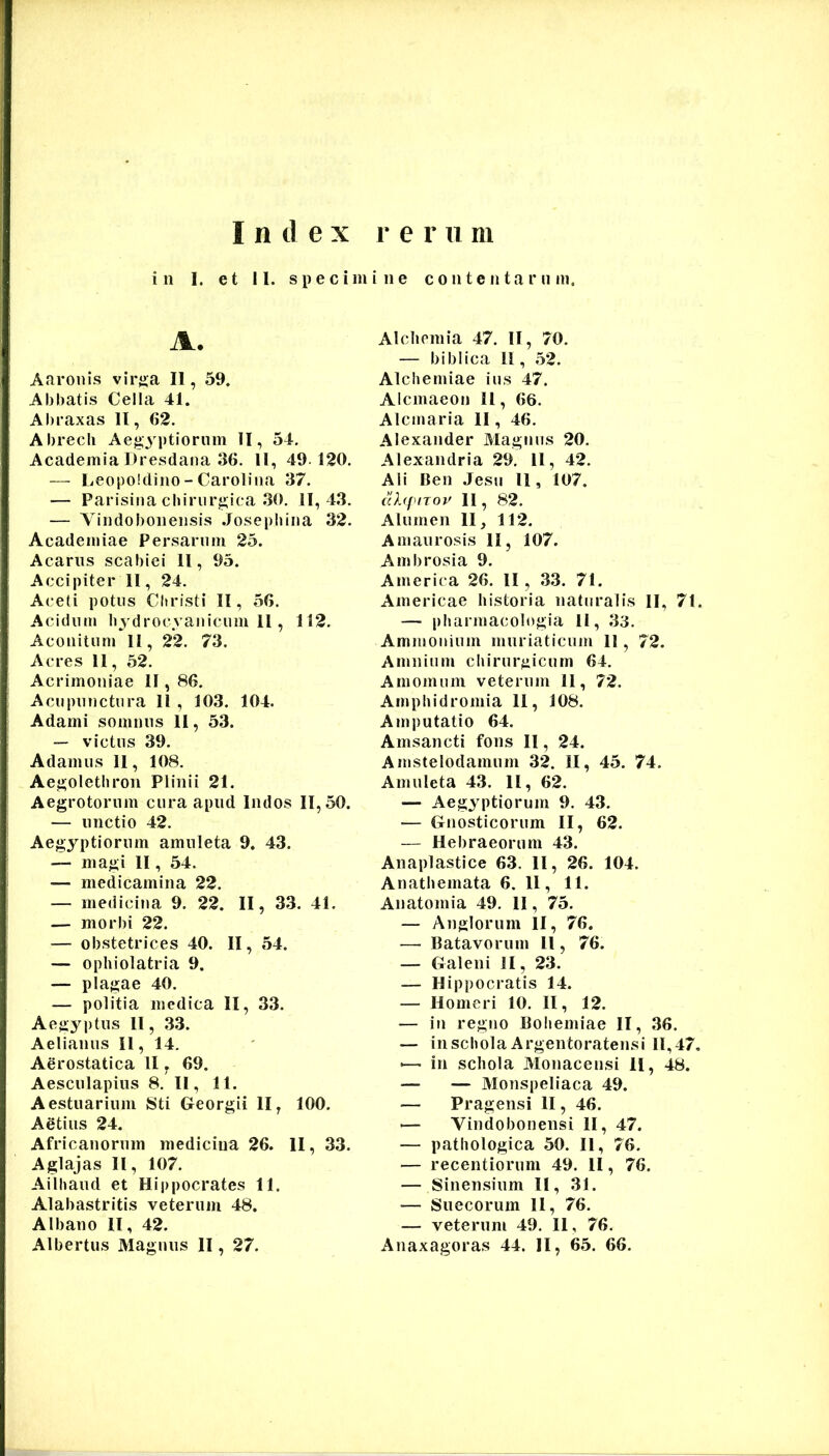 Index r e r u ni in I. et II. specimine contentarum. A. Aaronis vir«;a II, 59. Abbatis Cella 41. Abraxas II, 62. Abrecli Aegyptiorum II, 54. Academia Dresdana 36. ll, 49. 120. — Leopoldino - Caroliiia 37. — Parisina chirurgica 30. 11, 43. — Vindoboneiisis .losepbina 32. Academiae Persarum 25. Acarus scabiei 11, 95. Accipiter 11, 24. Aceti potus Christi II, 56. Acidum bydrocyanicum 11 , 112. Aconitun» II, 22. 73. Acres 11, 52. Acrimoniae II, 86. Acu punctura 11 , 103. 104. Adami somnus 11, 53. — victus 39. Adamus 11, 108. Aegoletbron Plinii 21. Aegrotorum cura apud Indos 11,50. — unctio 42. Aegyptiorum amuleta 9. 43. — magi II, 54. — medicamina 22. — medicina 9. 22. II, 33. 41. — morbi 22. — obstetrices 40. II, 54. — ophiolatria 9. — plagae 40. — politia medica II, 33. Aegyptus II, 33. Aelianus II, 14. Aerostatica II, 69. Aesculapius 8. II, 11. Aestuarium Sti Georgii II, 100. Adtius 24. Africanorum medicina 26. II, 33. Aglajas II, 107. Ailhaud et Hippocrates 11. Alabastritis veterum 48. Albano II, 42. Albertus Magnus II, 27. Alchcmia 47. II, 70. — biblica 11, 52. AI chemiae ius 47. Alcmaeon 11, 66. Alcmaria II, 46. Alexaiider Magnus 20. Alexandria 29. 11, 42. Ali Ben .Jesu 11, 107. ahpnov 11, 82. Alumen 11, 112. Amaurosis II, 107. Ambrosia 9. America 26. II, 33. 71. Americae historia naturalis II, 71. — pharmacologia 11, 33. Ammonium muriaticum II, 72. Amnium chirurgicum 64. Amomum veterum 11, 72. Amphidromia 11, 108. Amputatio 64. Amsancti fons II, 24. Amstelodamum 32. II, 45. 74. Amuleta 43. II, 62. — Aegyptiorum 9. 43. — Gnosticorum II, 62. — Hebraeorum 43. Anaplastice 63. II, 26. 104. Anathemata 6. 11, 11. Anatomia 49. II, 75. — Anglorum II, 76. — Batavorum 11, 76. — Galeni II, 23. — Hip])0cratis 14. — Homeri 10. II, 12. — in regno Bohemiae II, 36. — in schola Argentoratensi 11, 47, >— in schola Monacensi II, 48. — — Monspeliaca 49. — Pragensi II, 46. — Vindobonensi II, 47. — pathologica 50. II, 76. — recentiorum 49. II, 76. — Sinensium II, 31. — Suecorum II, 76. — veterum 49. 11, 76. Anaxagoras 44. II, 65. 66.