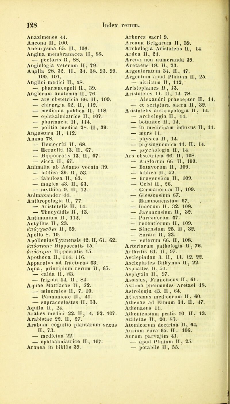 Anaximenes 44. Ancona II, 100. Aneurysma 65. II, 106. Angina membranacea II, 88. — pectoris 11, 88. Angiologia veterum II, 79. Anglia 28. 32. II, 34. 38. 93. 99. 100. 101. Anglici medici II, 38. — pliarmacopoli II, 39. Anglorum anatomia II, 76. — ars obstetricia 66. II, 109. — chirurgia 62. II, 112. —- medicina publica 11, 118. •— ophthalmiatrice II, 107. — Pharmacia II, 114. — politia medica 28. II, 39. Angustura il, 112. Anima 78. — Democriti II, 68. — Heracliti 13. II, 67. — Hippocratis 13. II, 67. — sicca II, 67. Animalia ab Adamo vocata 39. — biblica 39. II, 53. — fabulosa II, 63. — magica 43. II, 63. — m^^thica 9. II, 12. Animaxander 44. Anthropologia II, 77. — Aristotelis II, 14. — Thucj^didis II, 13. Antimonium II, 112. Antyllus II, 23. ((7iK'Y/t(jd'ai 11, 59. Apollo 8. 10. Apollonius Tyanensis 42. II, 61. 62. KTToGzaaig Hippocratis 15. cm6axiq}jLa Hippocratis 15. Apotheca II, 114. 116. Apparatus ad. fracturas 63. Aqua, principium rerum II, 65. — calda II, 83. ■— frigida 54. II, 84. Aquae Mattiacae II, 72. — minerales II, 7. 10. — Pannonicae II, 41. ■— supracoelestes II, 53. Aquila II, 24. Arabes medici 22. II, 4. 92. 107. Arabistae 22. II, 27. Arabum cognitio plantarum sexus II, 73. •— medicina 22. — ophthalmiatrice II, 107. Aranea in bibliis 39. Arbores sacri 9. Arcana Belgarum II, 39. Archelogia Aristotelis II, 14. Ardea II, 24. Arena non numeranda 39. Aretaeus 18. II, 23. Argentoratum 34. II, 47. Argentum apud Plinium II, 25. — nitricurn II, 112. Aristophanes II, 13, Aristoteles 11. II, 14. 78. — Alexandri praeceptor II, 14. — et scriptura sacra 11, 32. Aristotelis antliropologia II, 14. — archelogia II, 14. — botanice II, 14, — in medicinam influxus II, 14. — mors 11. — physica II, 14. — physiognomice 11. II, 14. — psyclioiogia II, 14. Ars obstetricia 66. II, 108. — Anglorum 66 II, 109. — Batavorum II, 109. — biblica II, 52. — Brugensium II, 109. — Celsi II, 26. — Germanorum II, 109. — Giessensium 67. — Hammonensium 67. — ludorum II, 32. 108. — .Javanensium II, 32. — Parisinorum 67. — recentiorum II, 109. — Sinensium 25. II, 32. — Sorani II, 23. — veterum 66. II, 108. Arteriarum pathologia II, 76. Arthritis 61. II, 97. Asclepiadae 3. II, 11. 12. 22. Asclepiades Bithynus II, 22. Aspliaites 11, 54. Asphyxia II, 97. Assisius, Franciscus II, 61. Asthma pneumodes Aretaei 18. Astrologia 43. II, 64. Atheismus medicorum II, 60. Athenae ad Elmum 34. II, 47. Athenaeus 11. Atheniensium pestis 10. II, 13. Athletae II, 20. 85. Atomicorum doctrina II, 64. Aurium cura 65. II. 106. Aurum parvajim 41. — apud Plinium II, 25. — potabile II, 55.