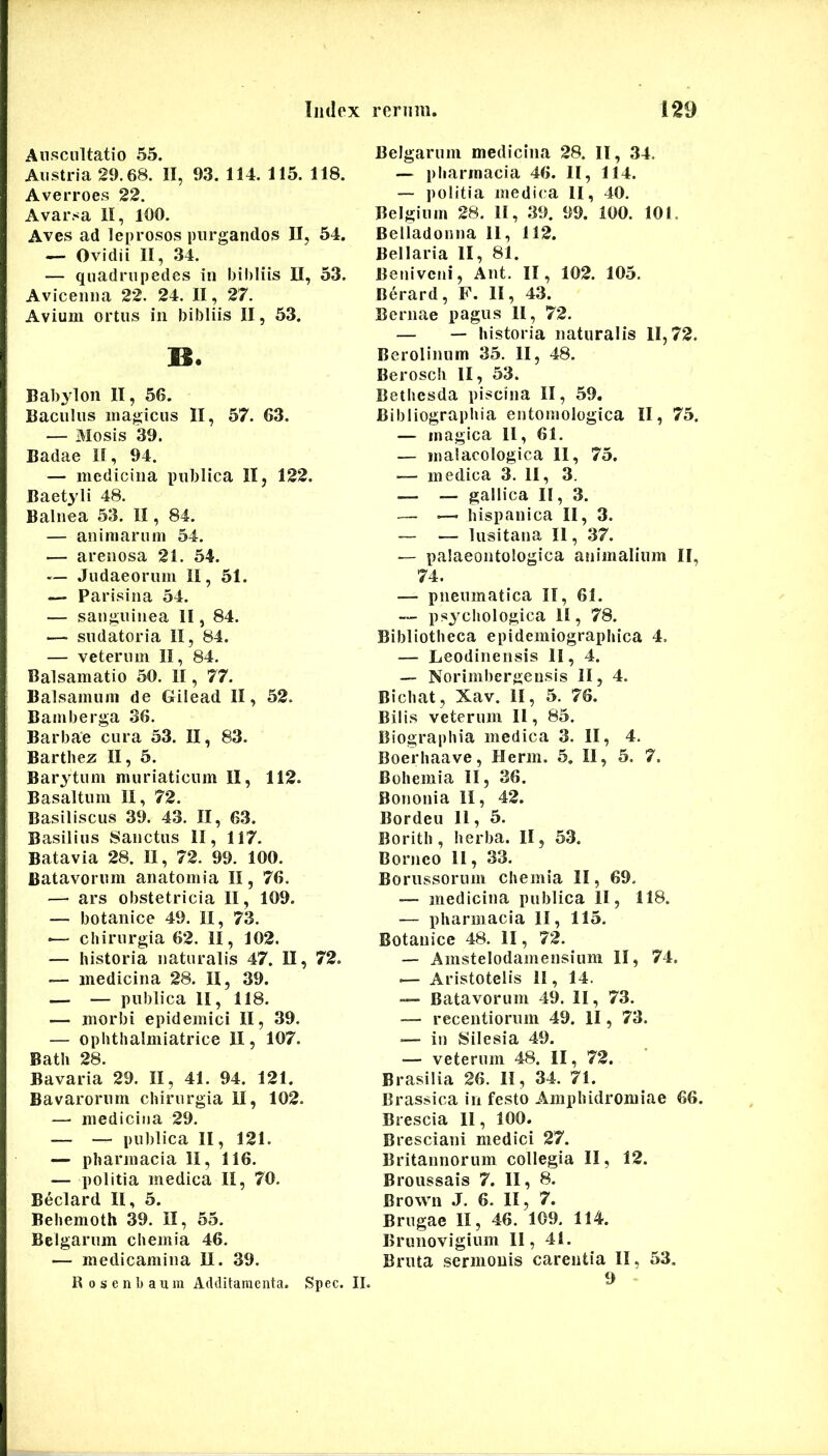 Auscultatio 55. Austria 29.68. II, 93. 114. 115. 118. Averroes 22. Avarsa II, 100. Aves ad leprosos purgandos II, 54. — Ovidii II, 34. — quadrupedes in bibliis II, 53. Avicenna 22. 24. II, 27. Avium ortus in bibliis II, 53. M. Bab^ion II, 56. Baculus magicus II, 57. 63. — iliosis '39. Badae II, 94. — medicina publica II, 122. Baetyli 48. Balnea 53. II, 84. — animarum 54. — arenosa 21. 54. — Judaeorum II, 51. — Parisina 54. — sanguinea II, 84. — sudatoria II, 84. — veterum II, 84. Balsamatio 50. II, 77. Balsamum de Gilead II, 52. Bamberga 36. Barbae cura 53. II, 83. Barthez II, 5. Barytum muriaticum II, 112. Basaltum II, 72. Basiliscus 39. 43. II, 63. Basilius Sanctus II, 117. Batavia 28. II, 72. 99. 100. Batavorum anatomia II, 76. — ars obstetricia II, 109. — botanice 49. II, 73. «— chirurgia 62. II, 102. — historia naturalis 47. II, 72. — medicina 28. II, 39. — — publica II, 118. — morbi epidemici II, 39. — ophthalmiatrice II, 107. Bath 28. Bavaria 29. II, 41. 94. 121. Bavarorum chirurgia II, 102. — medicina 29. — — publica II, 121. — Pharmacia II, 116. — politia medica II, 70. Beclard II, 5. Behemoth 39. II, 55. Belgarum chemia 46, — medicamina II. 39. R 0 s e n b a u m Additamenta. Spec. II. Belgarum medicina 28. II, 34. — Pharmacia 46. II, 114. — politia medica II, 40, Belgium 28. II, 39. 99. 100. 101. Belladonna 11, 112. Bellaria II, 81. Beniveni, Ant. II, 102. 105. Berard, F. II, 43. Bernae pagus II, 72, — — historia naturalis 11,72. Berolinum 35. II, 48. Berosch II, 53. Bethesda piscina II, 59. Bibliographia entomologica II, 75. — magica 11, 61. — malacologica II, 75. — medica 3. II, 3. — — gallica II, 3. — .—- hispanica II, 3. — — lusitana II, .37. — palaeontologica animalium II, 74. — pneumatica II, 61. — psychologica II, 78. Bibliotheca epidemiographica 4. — Leodinensis II, 4. — Norimbergensis II, 4. Bichat, Xav. II, 5. 76. Bilis veterum II, 85. Biographia medica 3. II, 4. Boerhaave, Herm. 5. II, 5. 7. Bohemia II, 36. Bononia II, 42. Bordeu 11, 5. Borith , herba. II, 53. Borneo II, 33. Borussoriim chemia II, 69. — medicina publica II, 118. — Pharmacia II, 115. Botanice 48. II, 72. — Amstelodamensium II, 74. -— Aristotelis II, 14. — Batavorum 49. II, 73. — recentiorum 49. II, 73. — in Silesia 49. — veterum 48. II, 72. Brasilia 26. II, 34. 71. Brassica in festo Amphidromiae 66. Brescia 11, 100. Bresciani medici 27. Britannorum collegia II, 12. Broussais 7. II, 8. Brown J, 6. II, 7. Brugae II, 46. 109. 114. Brunovigiiim 11, 41. Bruta sermonis carentia II, 53. 9