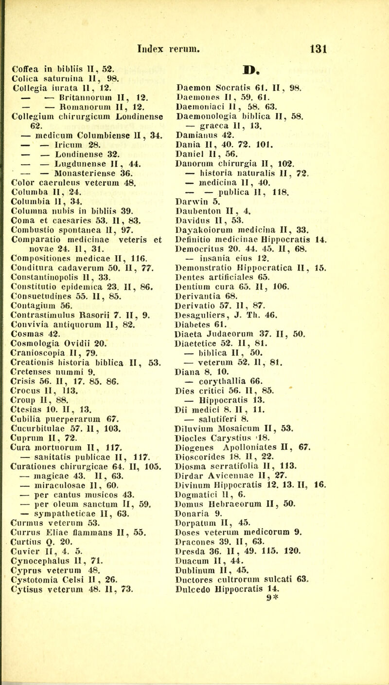 CofFea in bibliis II, 52. Colica satuniina II, 98. Collegia inrata II, 12. — •— Britannorum II, 12. — — Romanorum II, 12. Collegium chirurgicum Londiiiense 62. — medicum Colnmbiense II, 34. — — Iricum 28. — — Londinense 32. — — Lugdunemse II, 44. — — Moiiasteriense 36. Color caeruleus veterum 48. Columba II, 24. Columbia II, 34. Columna nubis in bibliis 39. Coma et caesaries 53. 11, 83. Combustio spontanea II, 97. Comparatio medicinae veteris et novae 24. II, 31. Compositiones medicae II, 116. Conditura cadaverum 50. II, 77. Constantinopolis 11, 33. Constitutio epidemica 23. II, 86. Consuetudines 55. 11, 85. Contagium 56. Contrastimulus Rasorri 7. II, 9. Convivia antiquorum II, 82. Cosmas 42. Cosmologia Ovidii 20. Cranioscopia II, 79. Creationis historia biblica II, 53. Cretenses nummi 9. Crisis 56. II, 17. 85. 86. Crocus 11, 113. Croup II, 88. Ctesias 10. II, 13. Cubilia puerperarum 67. Cucurbitulae 57. II, 103. Cuprum II, 72. Cura mortuorum II, 117. — sanitatis publicae II, 117. Curationes chirurgicae 64. II, 105. — magicae 43. II, 63. — miraculosae 11, 60. — per cantus musicos 43. — per oleum sanctum II, 59. — sympatheticae II, 63. Curmus veterum 53. Currus Eliae flammans II, 55. Curtius O. 20. Cuvier II, 4. 5. Cynocephalus II, 71. Cyprus veterum 48. Cystotomia Celsi II, 26. Cytisus veterum 48. II, 73. ». Daemon Socratis 61. II, 98. Daemones II, 59. 61. Daemoniaci 11, 58. 63. Daemonologia biblica II, 58. — graeca II, 13. Damianus 42. Dania II, 40. 72. 101. Daniel 11, 56. Danorum chirurgia II, 102. — historia naturalis II, 72. — medicina II, 40. — — publica II, 118. Darwin 5. Daubenton II, 4. Davidus II, 53. Dayakoiorum medicina II, 33. Definitio medicinae Hippocratis 14. Democritus 20. 44. 45. II, 68. — insania eius 12. Demonstratio Hippocratica II, 15. Dentes artificiales 65. Dentium cura 65. II, 106. Derivantia 68. Derivatio 57. II, 87. Desaguliers, J. Th. 46. Diabetes 61. Diaeta Judaeorum .37. II, 50. Diaetetice 52. II, 81. — biblica II, 50. — veterum 52. 11, 81. Diana 8. 10. — corythallia 66. Dies critici 56. II, 85. — Hippocratis 13. Dii medici 8. II, 11. — salutiferi 8. Diluvium Mosaicum II, 53. Diocles Carystius -18. Diogenes Apolloniates II, 67. Dioscorides 18. II, 22. Diosma serratifolia II, 113. Dirdar Avicennae II, 27. Divinum Hippocratis 12. 13. II, 16. Dogmatici 11, 6. Domus Hebraeorum II, 50. Donaria 9. Dorpatum II, 45. Doses veterum medicorum 9. Dracones 39. II, 63. Dresda 36. II, 49. 115. 120. Duacum II, 44. Dublinum II, 45. Ductores cultrorum sulcati 63. Dulcedo Hippocratis 14.