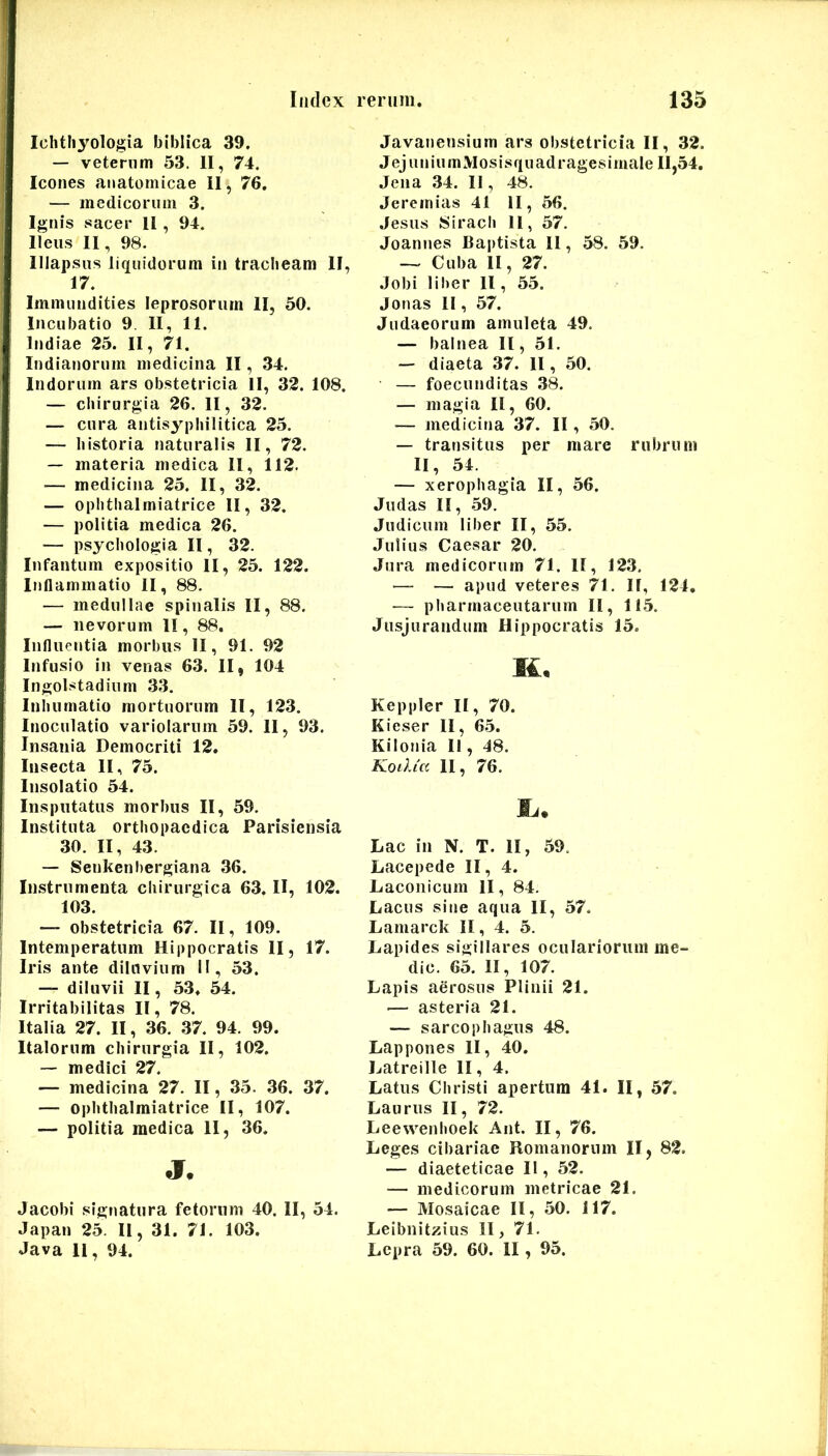 Ichtliyologia biblica 39. — veterum 53. II, 74. Icones anatomicae II, 76, — medicorum 3. Ignis sacer II, 94. Ileus II, 98. Illapsus liquidorum in tracheam II, 17. Immundities leprosorum II, 50. Incubatio 9. II, 11. Indiae 25. II, 71. Indianorum medicina II, 34. Indorum ars obstetricia II, 32. 108. — chirurgia 26. II, 32. — cura antisyphilitica 25. — historia naturalis II, 72. — materia medica II, 112. — medicina 25. II, 32. — ophthalmiatrice II, 32. — politia medica 26. — psychologia II, 32. Infantum expositio II, 25. 122. Inflammatio II, 88. — medullae spinalis II, 88. — iievorum II, 88. Influentia morbus II, 91. 92 Infusio in venas 63. II, 104 Ingolstadium 33. Inhumatio mortuorum II, 123. Inoculatio variolarnm 59. 11, 93. Insania Democriti 12. Insecta II, 75. Insolatio 54. Insputatus morbus II, 59, Instituta orthopaedica Parisiensia 30. II, 43. — Senkenbergiana 36. Instrumenta chirurgica 63. II, 102. 103. — obstetricia 67. II, 109. Intemperatum Hippocratis II, 17. Iris ante diluvium II, 53. — diluvii II, 53. 54. Irritabilitas II, 78. Italia 27. II, 36. 37. 94. 99. Italorum chirurgia II, 102. ~ medici 27. — medicina 27. II, 35. 36. 37. — ophthalmiatrice II, 107. — politia medica II, 36. j. Jacobi signatura fetorum 40. II, 54. Japan 25 II, 31. 71. 103. Java 11, 94. Javanensium ars obstetricia II, 32. J ej u n i u m M os i s q u ad r ages i male 11,54. Jena .34. II, 48. Jeremias 41 II, 56. .Jesus Sirach 11, 57, Joannes Bai)tista II, 58. 59. ~ Cuba II, 27. .lobi liber II, 5.5. Jonas II, 57. Judaeorum amuleta 49. — balnea II, 51. — diaeta 37. II, 50. — foecunditas 38. — magia II, 60. — medicina 37. II, 50. — transitus per mare rubrum II, 54. — xerophagia II, 56. Judas II, .59. Judicum liber II, 55. Julius Caesar 20. Jura medicorum 71. II, 123, — — apud veteres 71. II, 124. — pharmaceutarum II, 11.5. Jusjurandum Hippocratis 15. K, Keppler II, 70. Kieser II, 65. Kilonia II, 48. Koilia II, 76. Lac in N. T. II, 59. Lacepede II, 4. Laconicum II, 84. Lacus sine aqua II, 57. Lamarck II, 4. 5. Lapides sigillares oculariorum me- die. 65. II, 107. Lapis aerosus Plinii 21. ■— asteria 21. — sarcophagus 48. Lappones II, 40. Latreille II, 4. Latus Christi apertum 41. II, 57. Laurus II, 72. Leewenhoek Ant. II, 76. Leges cibariae Romanorum II, 82. — diaeteticae II, 52. — medicorum metricae 21. — Mosaicae II, 50. 117. Leibnitzius II, 71. Lepra 59. 60. II, 95.