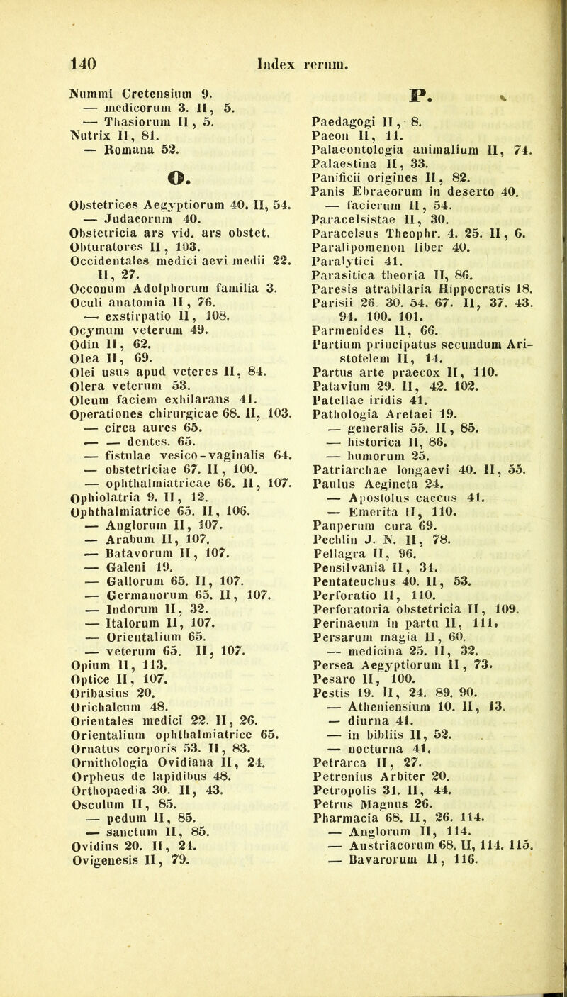 Nummi Cretensium 9. — medicorum 3. U, 5. •—- Tliasiorum 11, 5, Nutrix 11, 81. — Bomaiia 52. o. Obstetrices Aegyptiorum 40. 11, 54. —• Judaeorum 40. Obstetricia ars vid. ars obstet. Obturatores 11, 103. Occidentales medici aevi medii 22. 11, 27. Occonum Adolpliorum familia 3. Oculi anatomia 11, 76. —- exstirpatio 11, 108. Ocymum veterum 49. Odiii II, 62. Olea 11, 69. Olei usus apud veteres 11, 84. Olera veterum 53. Oleum faciem exhilarans 41. Operationes chirurgicae 68. 11, 103. — circa aures 65. — — dentes. 65. — fistulae vesico-vaginalis 64. — obstetriciae 67. 11, 100. — opbtlialmiatricae 66. 11, 107. Ophlolatria 9. 11, 12. Ophtlialmiatrice 65. 11, 106. — Anglorum 11, 107. — Arabum 11, 107. — Batavorum 11, 107. — Galeni 19. — Gallorum 65. II, 107. — Germanorum 65, 11, 107. — Indorum II, 32. — Italorum II, 107. — Orientalium 65. — veterum 65. II, 107. Opium 11, 113. Optice II, 107. Oribasius 20. Orichalcum 48. Orientales medici 22. II, 26. Orientalium ophtlialmiatrice 65. Ornatus corporis 53. II, 83. Ornithologia Ovidiana II, 24. Orpheus de lapidibus 48. Orthopaedia 30. 11, 43. Osculum 11, 85. — pedum II, 85. — sanctum II, 85. Ovidius 20. II, 24. Ovigeuesis II, 79. P. Paedagogi II, 8. Paeon U, 11. Palaeontologia animalium 11, 74. Palaestina II, 33. Panificii origines II, 82. Panis Ebraeorum in deserto 40. — facierum II, 54. Paracelsistae 11, 30. Paracelsus Theophr. 4. 25. 11, 6. Paraliporaenon liber 40. Paralytici 41. Parasitica theoria II, 86. Paresis atrabilaria Hippocratis 18. Parisii 26. 30. 54. 67. II, 37. 43. 94. 100. 101. Parmenides 11, 66. Partium principatus secundum Ari- stotelem II, 14. Partus arte praecox II, 110. Patavium 29. II, 42. 102. Patellae iridis 41. Pathologia Aretaei 19. — generalis 55. 11, 85. ■— historica II, 86, — humorum 25. Patriarchae longaevi 40. II, 55, Paulus Aegincta 24. — Apostolus caecus 41. — Emerita II, 110. Pauperum cura 69. Pechlin J. N. II, 78. Pellagra II, 96. Pensilvania II, 34. Pentateuchus 40. II, 53. Perforatio II, 110. Perforatoria obstetricia II, 109. Perinaeum in partu II, 111. Persarum magia 11, 60. — medicina 25. II, 32. Persea Aegyptiorum 11, 73. Pesaro II, 100. Pestis 19. II, 24. 89. 90. — Atheniensium 10. 11, 13, — diurna 41. — in bibliis II, 52. — nocturna 41. Petrarca II, 27. Petronius Arbiter 20. Petropolis 31. II, 44. Petrus Magnus 26. Pharmacia 68. II, 26. 114. — Anglorum II, 114. — Austriacorum 68, II, 114. 115. — Ba varorum 11, 116.