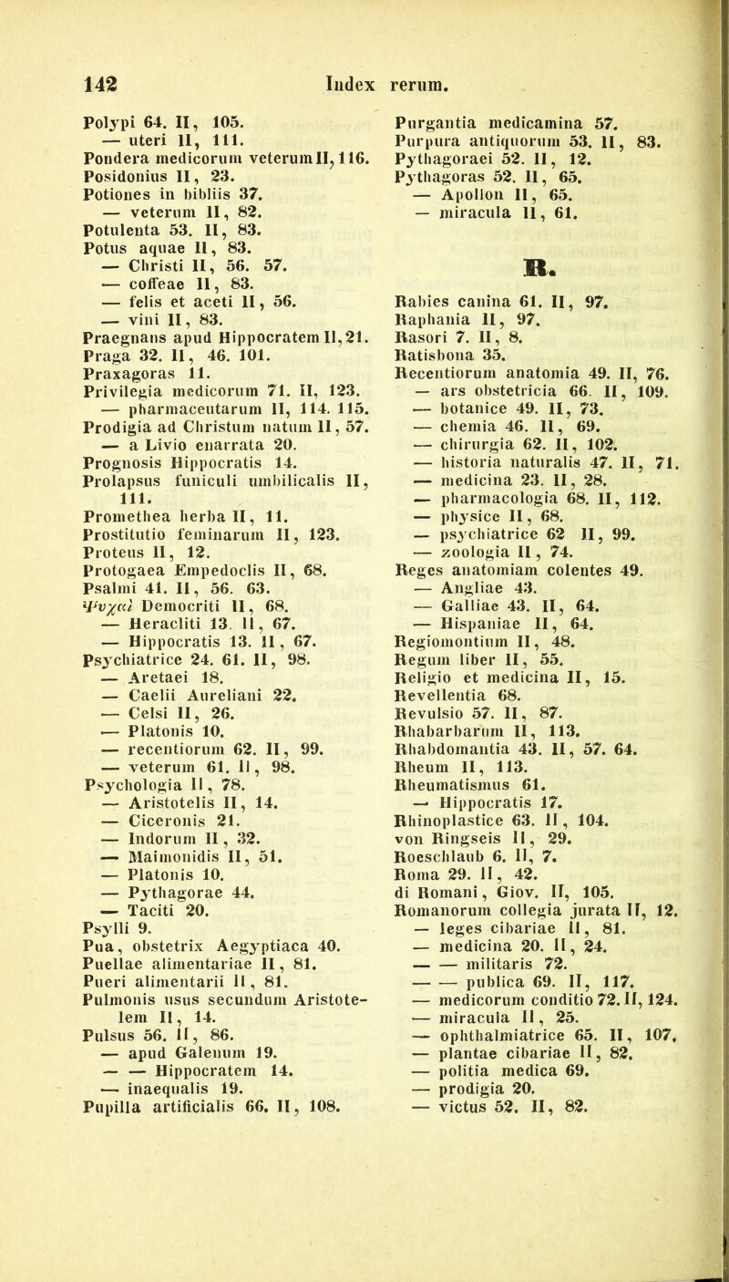 Polypi 64. II, 105. — uteri 11, 111. Pondera medicorum veterum IIj 116. Posidonius II , 23. Potiones in bibliis 37. — veterum 11, 82. Potulenta 53. 11, 83. Potus aquae 11, 83. — Christi II, 56. 57. colfeae II, 83. — felis et aceti II, 56. — vini II, 83. Praegnans apud Hippocratem 11,21. Praga 32. 11, 46. 101. Praxagoras 11. Privilegia medicorum 71. II, 123. — pharmaceutarum II, 114. 115. Prodigia ad Christum natum II, 57. — a Livio enarrata 20, Prognosis Hippocratis 14. Prolapsus funiculi umbilicalis II, 111. Promethea herba II, 11. Prostitutio feminarum II, 123. Proteus II, 12. Protogaea Empedoclis II, 68. Psalmi 41. II, 56. 63. Democriti II, 68. — Heracliti 13. 11, 67. — Hippocratis 13. 11, 67. Ps3xhiatrice 24. 61. II, 98. — Aretaei 18. — Caelii Aureliani 22. — Celsi 11, 26. ■— Platonis 10. — recentiorum 62. II, 99. — veterum 61. 11, 98. P.'«ychologia II, 78. — Aristotelis II, 14. — Ciceronis 21. — Indorum II, 32. — Maiinonidis 11, 51. — Platonis 10. — Pythagorae 44. — Taciti 20. Psylli 9. Pua, obstetrix Aegyptiaca 40. Puellae alimentariae II, 81. Pueri alimentarii II, 81. Pulmonis usus secundum Aristote- lem II, 14. Pulsus 56. II, 86. — apud Galenum 19. — — Hippocratem 14. — inaequalis 19. Pupilla artificialis 66. II, 108. Purgantia medicamina 57, Purpura antiquorum 53. H, 83. Pythagoraei 52. II, 12. Pythagoras 52. 11, 65. — Apollon 11, 65. — miracula 11, 61. R. Rabies canina 61. II, 97. llaphania II, 97. Raso ri 7. II, 8, Ratisbona 35, Recentiorum anatomia 49. II, 76, — ars obstetricia 66. II, 109. — botanice 49. II, 73. — chemia 46. II, 69. — chirurgia 62. II, 102. — historia naturalis 47. II, 71. — medicina 23. II, 28. — pharmacologia 68. II, 112. — physice 11, 68. — psychiatrice 62 II, 99. — zoologia II, 74. Reges anatomiam colentes 49. — Angliae 43. — Galliae 43. II, 64. — Hispaniae II, 64. Regiomontium II, 48. Regum liber II, 55. Religio et medicina II, 15. Revellentia 68. Revulsio 57. II, 87. Rhabarbarum II, 113, Rhabdomaiitia 43. II, 57. 64. Rheum II, 113. Rheumatismus 61. — Hippocratis 17. Rhinoplastice 63. II, 104. von Ringseis II, 29. Roeschlaub 6. II, 7. Roma 29. II, 42. di Romani, Giov. II, 105. Romanorum collegia jurata II, 12. — leges cibariae 11, 81. — medicina 20. II, 24. militaris 72. publica 69. II, 117. — medicorum conditio 72. II, 124. — miracula II, 25. — ophthalmiatrice 65. II, 107, — plantae cibariae II, 82. — politia medica 69. — prodigia 20. — victus 52, II, 82.
