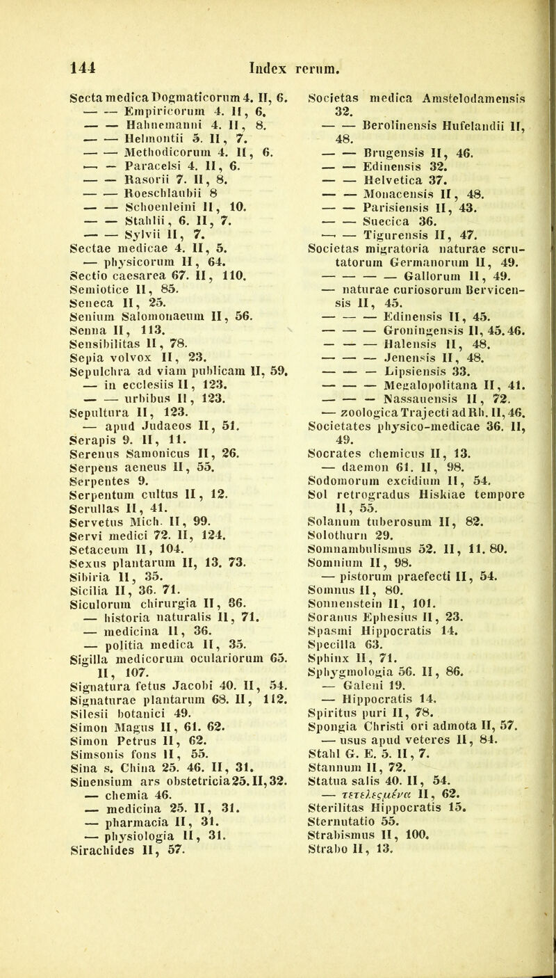 Secta medica Dogmaticorum 4. II, 6. — — Empiricorum 4. II, 6, — — Hahnemarini 4. II, 8. Helmontii 5. II, 7. Methodicorum 4. II, 6. ■—- — Paracelsi 4. II, 6. Rasorii 7. II, 8. — — Roeschlaubii 8 — — Schoenleiiii II, 10. Stahlii, 6. II, 7. Sjlvii II, 7. Sectae medicae 4. II, 5. — physicorum II, 64. Sectio Caesarea 67. II, 110. Semiotice II, 85. Seneca II, 25. Senium Salomonaeum II, 56. Seuna II, 113. Sensibilitas II, 78. Sepia volvox II, 23. Sepulchra ad viam publicam II, 59. — in ecclesiis II, 123. urbibus II, 123. Sepultura II, 123. — apud Judaeos II, 51. Serapis 9. II, 11. Serenus Samonicus II, 26. Serpens aeneus II, 55. Serpentes 9. Serpeutum cultus II, 12. Serullas II, 41. Servetus Midi. II, 99. Servi medici 72. II, 124. Setaceiim 11, 104. Sexus plautarum II, 13. 73. Sibiria 11, 35. Sicilia II, 36. 71. Siculorum cliirurgia II, 36. — historia naturalis 11, 71. — medicina 11, 36. — politia medica 11, 35. Sigilla medicorum oculariorum 65. II, 107. Signatura fetus Jacobi 40. II, 54. Signaturae plantarum 68. II, 112. Siiesii botanici 49. Simon Magus II, 61. 62. Simon Petrus II, 62. Simsonis fons II, 55. Sina s. China 25. 46. II, 31, Siuensium ars obstetricia25.11,32. — chemia 46. — medicina 25. II, 31. — Pharmacia II, 31. — physiologia II, 31. Siracliides 11, 57. Societas medica Amstelodamensis 32. Berolinensis Hufelandii II, 48. Brugensis II, 46. — — Edinensis 32. — — Helvetica 37. — — Monacensis II, 48. Parisiensis II, 43. — — Suecica 36. ■—• — Tigurensis II, 47. Societas migratoria naturae scru- tatorum Germanorum II, 49. — — Gallorum II, 49. — naturae curiosorum Cervicen- sis II, 45. — — — Edinensis II, 45. Groningensis II, 45.46. — Halensis II, 48. .Jenensis II, 48. — Lipsiensis 33. Megalopolitana II, 41. — Nassauensis II, 72. — zoologicaTrajecti adRh. 11,46. Societates physico-medicae 36. II, 49. Socrates chemiciis II, 13. — daemon 61, II, 98. Sodomorum excidium II, 54. Sol retrogradus Hiskiae tempore 11, 55. Solanum tuberosum II, 82. Solothiirn 29. Somnambulismus 52. 11, 11.80. Somnium II, 98. — pistorum praefecti II, 54. Somnus II, 80. Sonnenstein 11, 101. Soranus Ephesius II, 23. Spasmi Hippocratis 14. Specilla 63. Sphinx II, 71. Sphygmologia 56. II, 86. — Galeni 19. — Hippocratis 14. Spiritus puri II, 78. Spongia Christi ori admota II, 57. — usus apud veteres 11, 84. Stahl G. E. 5. II, 7. Stannum II, 72. Statua salis 40. II, 54. — TETblegfA.ipa II, 62. Sterilitas Hippocratis 15. Sternutatio 55. Strahismus II, 100« Strabo II, 13.