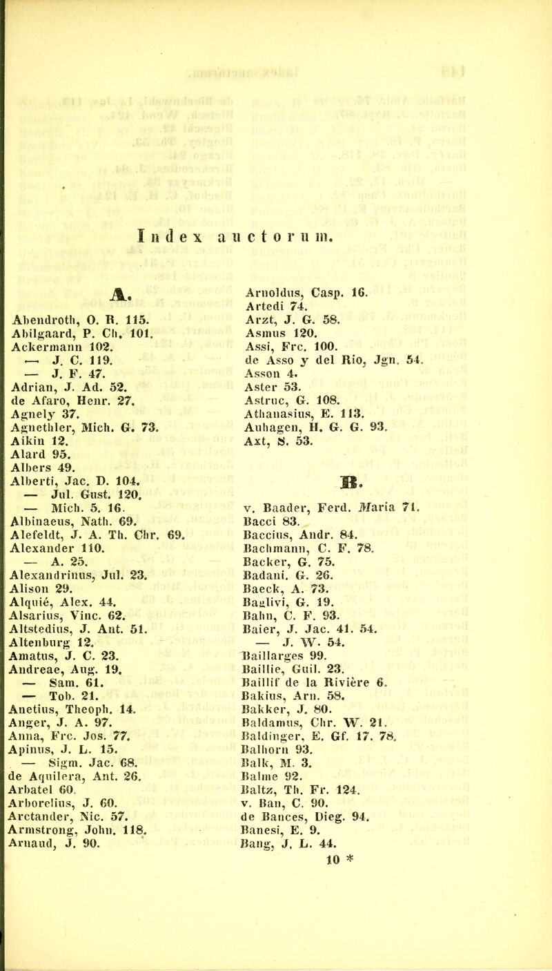 A. Abendrotli, 0. R. 115. Abilgaard, P. Cli. 101, Ackermaiin 102. —. J. C. 119. — J. F. 47. Adrian, J, Ad. 52. de Afaro, Henr. 27. Ag;nely 37. Agiiethler, Midi. G. 73. Aikin 12. Alard 95. Albers 49. Alberti, Jac. D. 104. — Jul. Giist. 120. — Midi. 5. 16. Albinaeiis, Nath. 69. Alefeldt, J. A. Tli. Chr. 69. Alexander 110. — A. 25. Alexandrinus, Jul. 23, Alison 29. Alquie, Alex. 44. Alsarius, Vine. 62. Altstedius, J. Ant. 51. Altenburg 12. Amatus, J. C. 23. Andreae, Aug. 19. — Sam. 61. — Tob. 21. Anetius, Theopb. 14. Anger, J. A. 97. Anna, Frc. Jos. 77. Apinus, J. L. 15. — Sigm. Jac. 68. de Aqiiilera, Ant. 26. Arbatel 60, Arborelius, J. 60. Arctander, 'Sic. 57. Armstrong, John. 118. Arnaud, J. 90. Arnoldiis, Casp. 16. Artedi 74. Arzt, J. G. 58. Asinus 120. Assi, Frc. 100. de Asso y dei Rio, Jgn, 54. Asson 4. Aster 53. Astrue, G. 108. Athaiiasius, E. 113. Auhagen, H. G. G. 93. Axt, 8. 53. B. V. Baader, Ferd. Maria 71. Bacci 83. Baccius, Andr, 84. Bachmann, C. F. 78. Backer, G. 75. Badani. G. 26. Baeck, A. 73. Baalivi, G. 19. Babii, C. F. 93. Baier, J. Jac. 41. 54. — J. W. 54. Raillarges 99. Baillie, Guil. 23. Baillif de Ia Riviere 6. Bakius, Arn. 58. Bakker, J. 80. Baldamus, Clir. W. 21. Baldinger, E. Gf. 17. 78. Balborn 93. Balk, M. 3, Balme 92. Baltz, Th. Fr. 124. V. Ban, C. 90. de Bances, Dieg. 94. Banesi, E. 9. Bang, J. L. 44. 10 ^