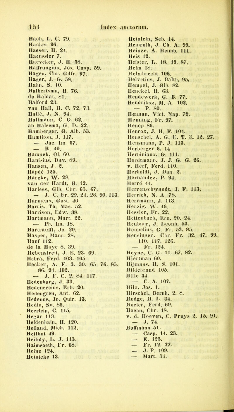 Hacli, Ii. C. 79. Hacker 96. Haeser, H. 24. Haeussler 7. Haeveker, J. H. 58. Haffrinifjiiis, Jos. Casp. 59. Hageii, Chr. Gdfr. 97. Hai^er, J. G. 58. Hahn, S. 10. Halbertsma, H 76. de Haldat, 81. Halford 23. van Hali, H. C. 72. 73. Halle, J. N. 94. Hallmann, C. G. 62. al) Halsema, G. D. 22. Hainberger, G. Alb. 53. Haniilton, J. 117. — Jac. Im. 67. — B. 40. Hamnek, 01. 60. HaniM’iis, Dav. 89. Hansen, J. 2. Hapde 125. Harcke, W. 28. van der Hardt, H. 12. Harless, Glb. Citr. 65. 67. — J. C. Fr. 22. 24. 28. 90. 113. Harniens, Giist. 40. Harri.s, Th. Mas. 52. Harrison, Edw. 38. Hartmann, Mart. 22. — Ph. lin. 18. Hartraufft, Jo. 20. Hasper, Maur. 28. Haiif 112. de la Haye 8. 39. Hebenstreit, J. E. 23. 69. Hebra, Ferd. 103. 105. Hecker, A. F. 3. 30. 65 76. 85. 86. 94. 102. — J. F. C. 2. 84. 117. Hedenburg, J. 33. Hedenecciiis, Erb. 20. Hedengren, Ant. 62. Hederjus, Jo. Qiiir. 13. Hedin, Sv. 86. Heerlein, C. 115. Hegar 113. Hefdenbain, H. 120. Heiland, Midi. 112. Heilbut 49. Heilidy, L. J. 113. Haimsoeth, Fr. 68. Heine 124. Heinicke 13. Heinlein, Seb. 14. Heinrotli, J. CIi. A. 99. Heiiize, A. Heimb. 111. Heis 12. Helster, L. 18. 19. 87. Heliii 18. Helmbrecht 106. Helvetius, J. Balth. 95. Henipel, J. Gib. 82. Henckel, H. 63. Hendewerk, G. B. 77. Uendriksz, M. A. 102. — P. 80. Heimaii, Viet. Nap. 79. Heiming, Fr. 97. Henop 86. Henroz, J. H. F. 104. Heiischel, A. G. E. T. 3. 12. 27. Hensmanii, P. J. 113. Herberger 6. 14. Herbiniaux, G. 111. Herdttnami, J. J. G. G. 26. V. Herf, Ferd. 110. Herholdt, J. Dan. 2. Heriiandez, P. 94. Herre 44, Herrenschwandt, J. F. 113. Herrich, N. A. 78. Hemnann, J. 113. Herzig, W. 46. H essi er, Fr. 22. Hettenbach, Erii. 20, 24. Heiibner, J. Leouli. 53. Heupeliiis, G. Fr. 53. 85. Heiisinger, Clir. Fr. 32. 47. 99. 110. 117. 126. — Fr. 124. Heyne, C. G. 11. 67. 82. Hj ertinan 60. Hijmans, H. S. 101. Hildcbrand 105. Hi Ile 34. — C. A. 107. Hilz, Jos. 1. Hirscbel, Bernh. 2. 8. Hodge, H. L. 34. Hoefer, Ferd. 69. Hoelin, Chr. 18. V. d. Hoeven, C. Priiys 2. 15. 91. — J. 74. Hofffnann 51. — Casp. 14. 23. — E. 125. — Fi. 12. 77. — J. P. 109. — Mart. 54.