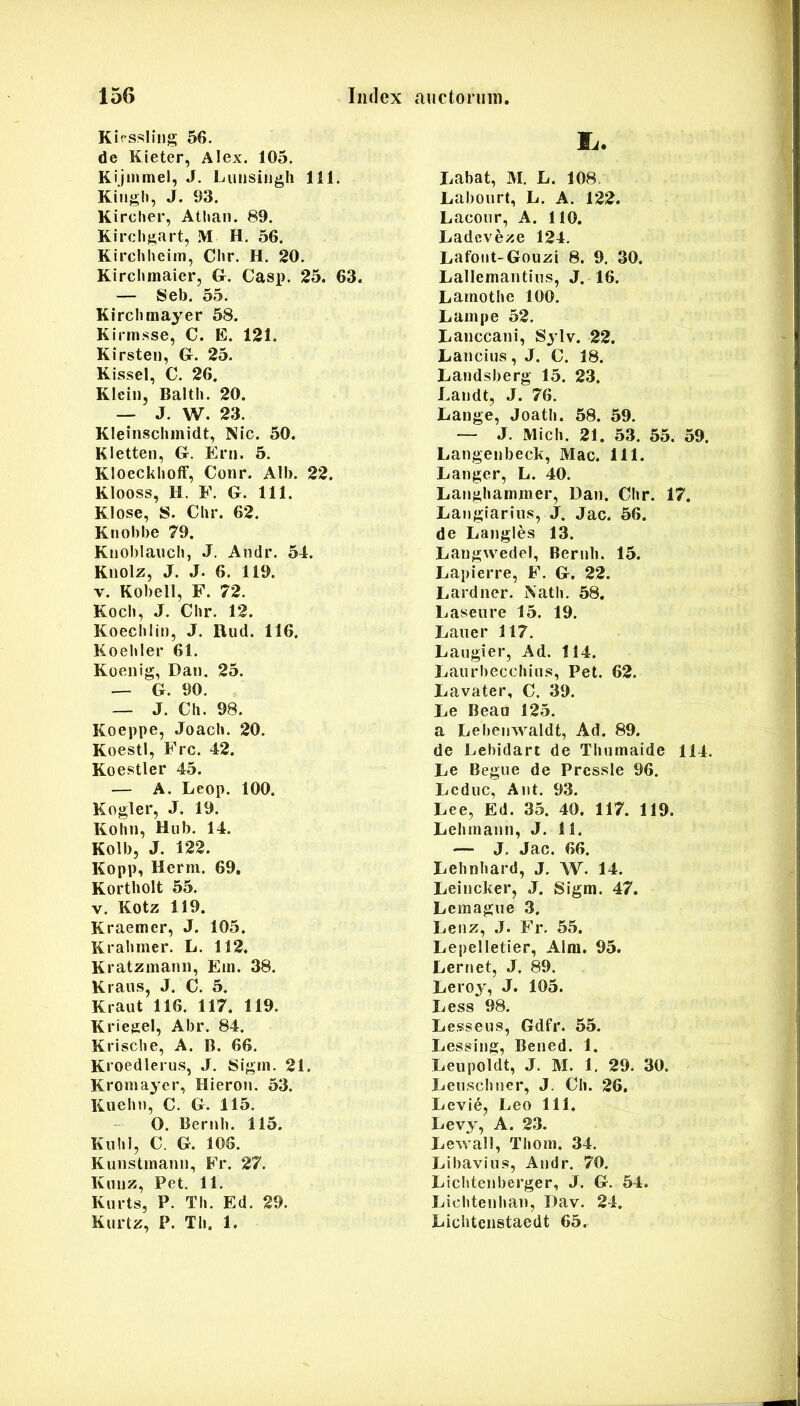 Kirssling 56. de Kieter, Alex. 105. Kijmmel, J. Luiisiiigli 111. Kiiigh, J. 93. Kircher, Atlian. 89. Kirch^art, M H. 56. Kirchheim, Chr. H. 20. Kirchmaier, &. Casp. 25. 63. — Seb. 55. Kircbraayer 58. Kirmsse, C. E. 121. Kirsten, G. 25. Kissel, C. 26. Klein, Balth. 20. — J. W. 23. Kleiiisclimidt, Nic. 50. Kletten, G. Eni. 5. KIoeckliofF, Conr. Alb. 22. Klooss, H. F. G. 111. Klose, S. Clir. 62. Knobbe 79. Knoblaiicli, J. Andr. 54. Kiiolz, J. J. 6. 119. V. Kobell, F. 72. Koch, J. Chr. 12. Koechlin, J. Rud. 116. Koehler 61. Koenig, Dan. 25. — G. 90. — J. Ch. 98. Koeppe, Joach. 20. KoestI, Frc. 42. Koestler 45. — A. Leop. 100. Kogler, J. 19. Kohn, Hnb. 14. Kolb, J. 122. Kopp, Herm. 69. Kortbolt 55. V. Kotz 119. Kraemcr, J. 105. Krahmer. L. 112. Kratzmann, Ein. 38. Kraiis, J. C. 5. Kraut 116. 117. 119. KriegeI, Abr. 84. Krisclie, A. B. 66. Kroedlerus, J. Sigtn. 21. Kroniayer, Hieron. 53. Kuehn, C. G. 115. - O. Bernh. 115. Kiihl, C. G. 106. Kunstinann, Fr. 27. Knnz, Pet, 11. Knrts, P. Th. Ed. 29. Kiirtz, P. Th. 1. Ii. Labat, M, L. 108. Laboiirt, L. A. 122. Laconr, A. 110. Ladeve;^e 124. Lafoiit-Gouzi 8. 9, 30. Lallemantins, J. 16. Lamothe 100. Lampe 52. Lanccani, Sylv. 22. Lancius, J. C. 18. Landsberg 15. 23. Laudt, J. 76. Lange, Joath. 58. 59. — J. Midi. 21. 53. 55. 59. Langenbeck, Mac. 111. Langcr, L. 40. Langhammer, Dan. Chr. 17. Langlariiis, J. Jac. 56. de Langles 13. LaugwedeI, Bernh. 15. Lapierre, F. G, 22. Lardner. Nath. 58. Laseure 15. 19. Lauer 117. Laiigier, Ad. 114. Laurhecchins, Pet. 62. Lavater, C. 39. Le Beau 125. a Lehenwaldt, Ad. 89. de Lehidart de Thnmaide 114. Le Begne de Prcssie 96. Lcdiic, Ant. 93. Lee, Ed. 35. 40. 117. 119. Lehniann, J. 11. •— J, Jac. 66. Lehnhard, J. W. 14. Leincker, J. Sigm. 47. Lemagne 3. Lenz, J. Fr. 55. Lepelletier, Alra. 95. Lernet, J. 89. Leroy, J. 105. Less 98. Lesseus, Gdfr. 55. Lessing, Bened. 1. Leiipoldt, J. M. 1, 29. 30. Lenschner, J. Ch. 26. Levid, Leo 111. Levy, A. 23. Lewall, Thoin. 34. Libaviiis, Andr. 70. Lichtenberger, J. G. 54. Lichtenhan, Dav. 24, Lichtenstaedt 65.