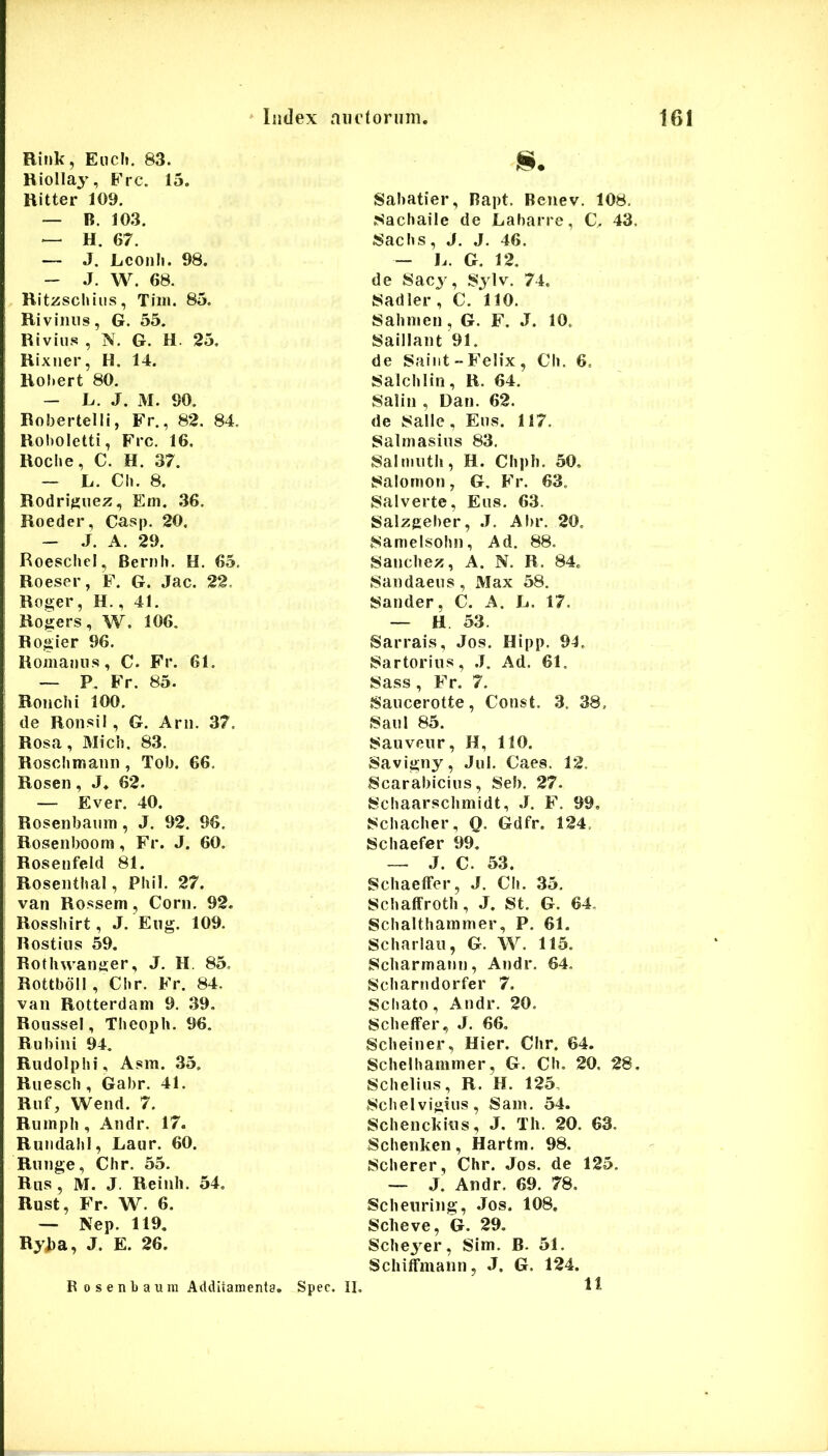 liidex niHioriim, Rink, Eiich. 83. Hiolla^', Ere. 15. Hitter 109, — B. 103. — H. 67. — J. Lconli. 98. - J. W. 68. Rit^schius, Tiiii. 85. Rivilius, G. 55. Rivius , N. G. H. 25. Rixner, H. 14. Roliert 80, — L. J. M. 90. Robertelli, Fr., 82. 84. Roholetti, Frc. 16. Roche, C. H. 37, — L. Ch. 8. Rodritfuez, Em. ,36. Roeder, Casp. 20. - J. A. 29. Roeschcl, Bernii. H. 65, Roeser, F. G. Jac. 22. Roger, H,, 41, Rogers, W. 106. Rogier 96. Romanus, C. Fr. 61. — P. Fr. 85. Ronchi 100. de Ronsil, G. Arii. 37. Rosa, Midi, 83. Rosclimann , Tob. 66, Rosen, J. 62. — Ever. 40. Rosenbaum, J. 92. 96. Roseiiboom, Fr. J. 60. Rosenfeld 81. Roseiithal, Phil. 27. van Rossem, Corii, 92. Rosshirt, J. Eiig. 109. Rostiiis 59. Rotiiwanger, J, H. 85. Rottbdll , Chr. Fr. 84, van Rotterdani 9, ,39. RousseI, Tlieoph. 96. Rubiiii 94. Rudolphi, Asm. 35. Ruesch , Gabr. 41. Riif, Wend. 7. Rumpli, Andr. 17. RundahI, Laur. 60. Rnnge, Chr. 55, Riis , M. J. Reinh. 54, Rust, Fr. W. 6. — Nep. 119. Ryjia, J. E. 26. Sabatier, Rapt. Beiiev. 108, Nachaile de Labarre, C^ 43, Sachs, J, J, 46. — L. G. 12, de Sac3 , Sjlv. 74. Sadler , C. 110. Sahmen , G. F. J. 10. Saillant 91. de Saiiit - Felix , Ch. 6, Salchlin, R. 64. Salin , Dan. 62. de Salle, Eus. 117. Salmasiiis 83. Salmuth, H. Chpli, 50, Salomon, G. Fr. 63. Salverte, Eus. 63. Salzgeber, .7. Abr. 20, Samelsohn, Ad. 88. Sanchez, A. N. R. 84. Sandaeus , iVIax 58, Sander, C. A. L. 17. — H 53. Sarrais, Jos. Hipp. 94. Sartorius, .7, Ad. 61. Sass, Fr. 7. Saucerotte, Const. 3. 38. Saul 85. Sauveur, H, 110. Savigny, Jul. Caes. 12. Scarabicius, Seb. 27. Schaarschmidt, J. F. 99, Schacher, O. Gdfr. 124, Schaefer 99, ~ J. C. 53. SchaelFer, J. Ch. 35, Schaffroth, J. St. G. 64. Schalthammer, P. 61. Scharlau, G. W. 115. Scharmann, Andr. 64, Scharndorfer 7. Sebato, Andr. 20, SchelFer, J. 66, Scheiner, Hier. Chr. 64. Schelhammer, G. Ch. 20. 28 Schelius, R. H. 125, Schelvigius, Sain. 54. Schenckius, J. Th. 20. 63. Schenken, Hartm. 98. Scherer , Chr. Jos. de 125. — J. Andr. 69. 78. Scheuring, Jos. 108, Scheve, G. 29. Schej^er, Sim. B. 51. Schilfmann, J. G. 124. 11 Bosenbaum Additamenta. Spec. II,