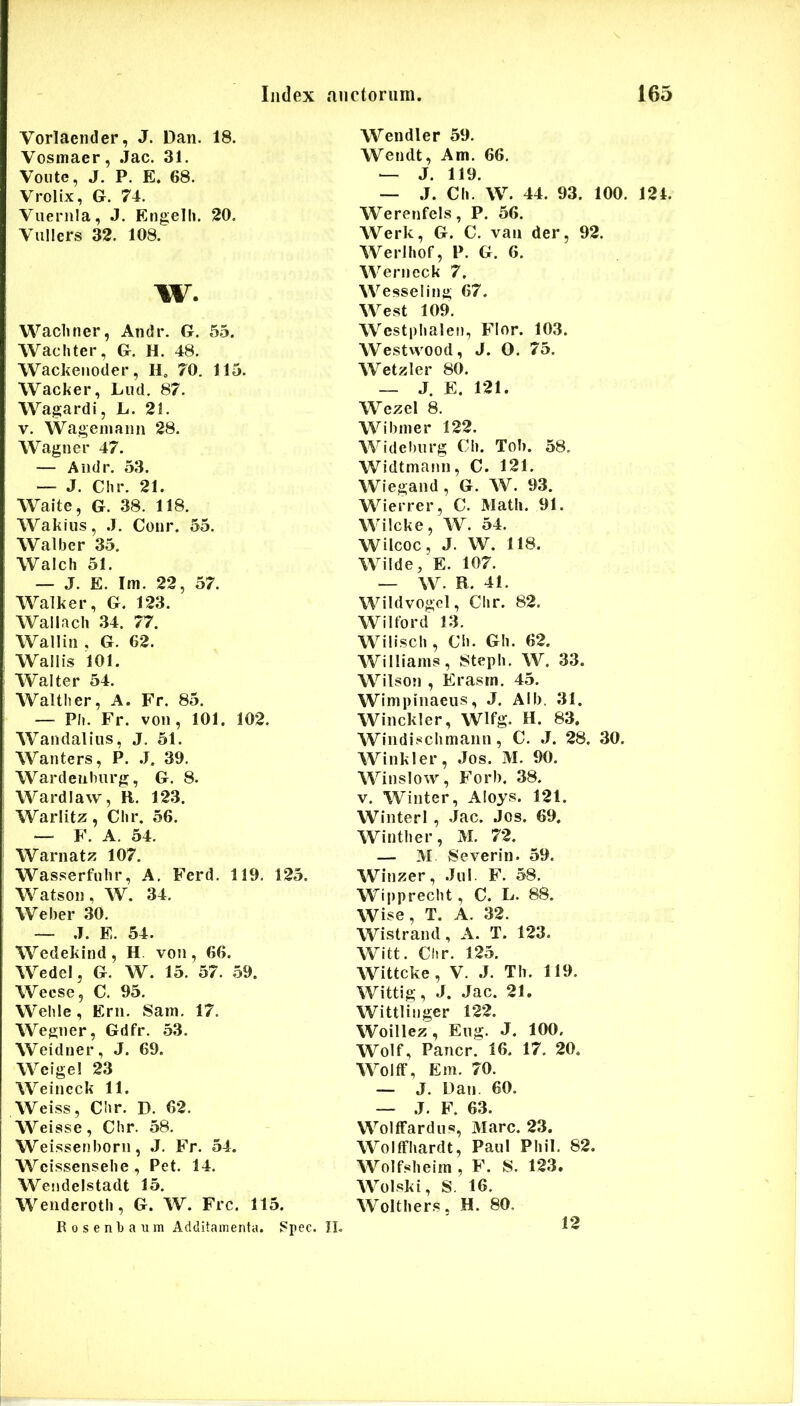 Vorlaeiider, J. Dan. 18. Vosmaer, Jac. 31. Voiite, J. P. E, 68. Vrolix, G. 74. Vuernla, J. Engelh. 20, Viillers 32. 108. w. Wachner, Andr. G. 55. Wachter, G. H. 48. Wackeiioder, H, 70. 115. Wacker, Liid. 87, Wagardi, L. 21. V. Wageiiiaiin 28. Wagner 47. — Andr. 53. — J. Chr. 21. Waite, G. 38. 118. Wakius, .1. Coiir. 55. AValber 35. Walch 51. — J. E. Im. 22, 57. AA^alker, G. 123. Wallach 34. 77. Wallin , G. 62. Wall is 101. AValter 54. AValtber, A. Fr. 85. — Ph. Fr. von , 101. 102. Wandalius, J. 51. Wanters, P. .J. 39. Wardeiihurg, G. 8. Wardiaw, R. 12.3. Warlitz , Clir. 56. — F. A. 54. Warnatz 107. Wasserfulir, A, Ferd. 119. 125. Watson, W. 34. Weber 30. — .1. E. 54. AVedekind , H. von , 66. WedeI, G. W. 15. 57. 59. Wecse, C. 95. Wehle, Ern. Sain. 17. Wegner, Gdfr. 53. Weidner, J. 69. AVeige! 23 AVeincck 11. Weiss, Cbr. D. 62. Weisse, Cbr. 58. Weissenborn, J. Fr. 54. Wcissensehe, Pet, 14. Wendelstadt 15. Wendcrotb, G. W. Frc. 115. Rosenbaiim Additamenta. ?pec. JL Wendler 59. Wendt, Am. 66. — J. 119. — .J. Ch. W. 44. 93. 100. 124. Werenfels, P. 56. Werk, G. C. van der, 92. AVerJbof, P. G. 6. Werneck 7. Wesseling 67. West 109. Westpbalen, Flor. 103. Westwood, J. O. 75. Wetzler 80. — J. E. 121. Wezel 8. Wibiner 122. Wide!)nrg Cli. Tob. 58. Widtmanl), C. 121. Wiegand, G. W. 93. Wierrer, C. Matii. 91. Wilcke, W. 54. Wilcoc, J. W. 118. Wiide, E. 107. — W. R. 41. Wildvogel, Clir. 82. Wiltord 13. Wiliscb, Cb. GIi. 62. Williams, 8teph. W. 33. Wilson , Erasrn. 45. Wimpinaeiis, J. Alb. 31. Winckler, Wlfg. H. 83. Windisclimann, C. J. 28. 30. Winkler, Jos. M. 90. Winslow, Forb. 38. V. Winter, Aloys. 121. Winterl , Jac. Jos. 69. Wintber, M. 72. — M 8 e ver in. 59. AVinzer, Jiil. F. 58, Wipprecbt, C. L. 88. Wise, T. A. 32. Wistrand, A. T. 123. Witt. Cbr. 125. Wittcke, V. J. Tb. 119. Wittig, J. Jac. 21. Wittlinger 122. Woillez, Eng. J. 100. Wolf, Pancr. 16. 17. 20. WolfF, Em. 70. — J. Dan. 60. — J. F. 63. WoIfFardus, Mare. 23. WoIfFbardt, Paul Phil. 82. Wolfslieim , F. S. 123. Wolski, S. 16. Woltbers, H. 80. 12