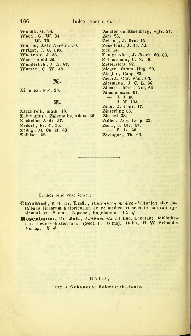 Wonna, G. 98. Wood, G. W. 34. — W. 70. Worms, Aser Anseliu. 50. Wright, J. G. 118. WiTcherer, J. 53. Wuestenfeld 26. Wunderlicli, J. A. 87. Wutzer, C. W. 48. X. Xinieuez, Frc. 33. z. Zacchirolli, Matii. 18. Zaluzanius a Zaluzaniis, Adain. 36. Zechelius Audr. 57. Zeddel, Fr. C. 53. Zeibig, M. CIi. H. 58. Zeibisch 58. Zeidier de Roseiiberg, Sgfr. 21. Zeis 26. Zeising, J. Ern. 18. Zeisoldus, J. 14. 52. Zeli 14. Zeiitgraviiis, J. Joacli. 60. 63. Zetberraann, C. N. 40. Zetterstedt 82. Zieger, Ottom. Hug. 90. Ziegler, Casp. 83. Ziegra, Chr. Sam. 63. Ziermanu , J. C. L. 36. Zimara, Mare. Ant. 63. Zimmerrnann 61. — J. J. 66. — ,J. M. 104. Zinn, J. Conr. 17. Zinserling 65. Ziscard 33. Zoller, Aug. Leop. 22. Zorn, .J. Ulr. 57. — P. 11. 50. Zwinger, Th. 63. Friihcr sind ersebienen : Choulant, Prof. Dr. £iud., Bibliotheca medico-historica sive ca- talogus libroriiin bistoricoriim de re medica et scientia naturali sy- stematicus. 8 maj. Lipsiae, Engelraaiin. \% Rosenbauni, Dr, «fui.. Additamenta ad Liid. Choulanti bibliothe- cam medico - historicam. C^ect. I.) 8 maj. Halis, H. W. Schmidts Vcrlag. % ff Halis, typis Gebauero - Schwclschkianis.