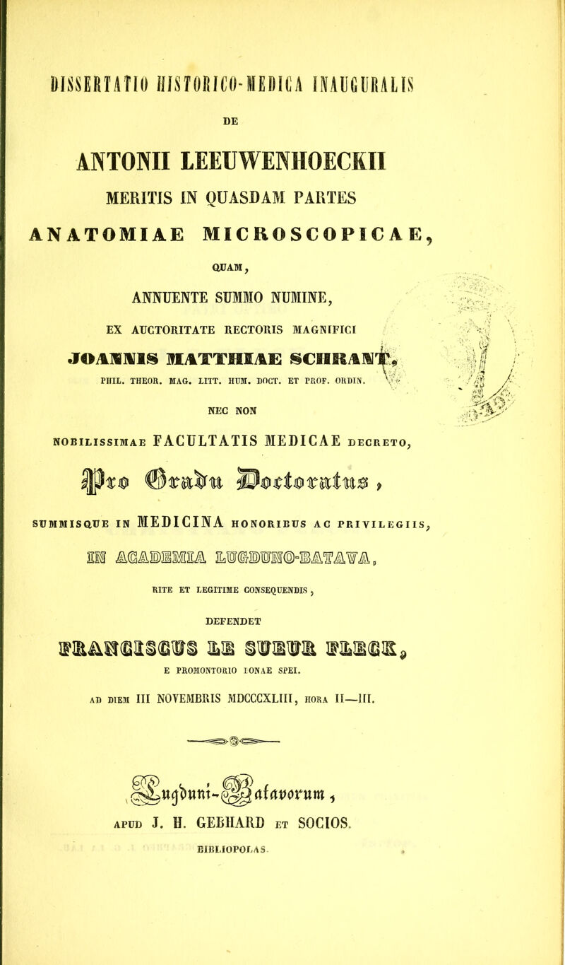 DISSERTATIO HISTORICO-MEDICA INAUGURATIS DE ANTONII LEEUWENHOECKII MERITIS IN QUASDAM PARTES AN ATOMI AE MICROSCOPICAE QUAM, ANNUENTE SUMMO NUMINE, EX AUCTORITATE RECTORIS MAGNIFICI J©AMITIS MATTMIAE SCHKAI»#* PUIL. THEOR. MAG. IITT. HUM. DOGT. ET FROF. ORDIN. V NEC NON nobilissimae FACULTATIS MEDICAE decreto, SUMMISQUE IN MEDICINA HONORIBUS AC PRIVILEGIIS EM RITE ET LEGITIME CONSEQUENDIS , DEFENDET MutiitutscNrs m suaum wmm» E PROMONTORIO IONAE SPEI. AD DIEM III NOYEMBRIS MDCCCXLIII, hora II—III. , atavorum, apud J. H. GEBHARD et SOCIOS. BIBLIOPOLAS