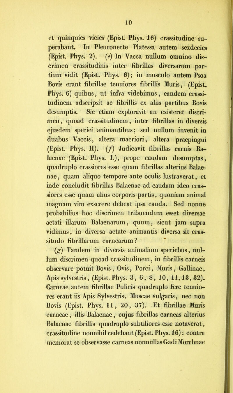 et quinquies vicies (Epist. Phys. 16) crassitudine su- perabant. In Pleuronecte Platessa autem sexdecies (Epist. Phys. 2). (e) In Vacca nullum omnino dis- crimen crassitudinis inter fibrillas diversarum par- tium vidit (Epist. Phys. 6); in musculo autem Psoa Bovis erant fibrillae tenuiores fibrillis Muris, (Epist. Phys. 6) quibus, ut infra videbimus, eandem crassi- tudinem adscripsit ac fibrillis ex aliis partibus Bovis desumptis. Sic etiam exploravit an existeret discri- men , quoad crassitudinem, inter fibrillas in diversis ejusdem speciei animantibus; sed nullum invenit in duabus Vaccis, altera macriori, altera praepingui (Epist. Phys. II). (/) Judicavit fibrillas carnis Ba- laenae (Epist. Phys. I.), prope caudam desumptas, quadruplo crassiores esse quam fibrillas alterius Balae- nae , quam aliquo tempore ante oculis lustraverat, et inde concludit fibrillas Balaenae ad caudam ideo cras- siores esse quam alius corporis partis, quoniam animal magnam vim exserere debeat ipsa cauda. Sed nonne probabilius hoc discrimen tribuendum esset diversae aetati illarum Balaenarum, quum, sicut jam supra vidimus, in diversa aetate animantis diversa sit cras- situdo fibrillarum carnearum? (g) Tandem in diversis animalium speciebus, nul- lum discrimen quoad crassitudinem, in fibrillis carneis observare potuit Bovis, Ovis, Porci, Muris, Gallinae, Apis sylvestris, (Epist, Phys. 3, 6, 8, 10, 11,13,32). Carneae autem fibrillae Pulicis quadruplo fere tenuio- res erant iis Apis Sylvestris, Muscae vulgaris, nec non Bovis (Epist. Phys. 11, 20, 37). Et fibrillae Muris carneae, illis Balaenae, cujus fibrillas carneas alterius Balaenae fibrillis quadruplo subtiliores esse notaverat, crassitudine nonnihil cedebant (Epist. Phys. 16); contra memorat se observasse carneas nonnullas Gadi Morrhuae