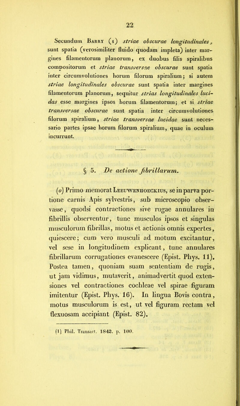 Secundum Barry (i) striae obscurae longitudinales » sunt spatia (verosimiliter fluido quodam impleta) inter mar- gines filamentorum planorum, ex duobus filis spiralibus compositorum et striae transversae obscurae sunt spatia inter circumvolutiones horum filorum spiralium; si autera striae longitudinales obscurae sunt spatia inter margines filamentorum planorum , sequitur strias longitudinales luci~ das esse margines ipsos horum filamentorum; et si striae transversae obscurae sunt spatia inter circumvolutiones filorum spiralium, striae transversae lucidae sunt neces- sario partes ipsae horum filorum spiralium, quae in oculum incurrunt. § 5. De actione fibrillarum. (0) Primo memorat Leeuwenhoeckius, se in parva por- tione carnis Apis sylvestris, sub microscopio obser- vasse, quoclsi contractiones sive rugae annulares in fibrillis observentur, tunc musculos ipsos et singulas musculorum fibrillas, motus et actionis omnis expertes, quiescere; cum vero musculi ad motum excitantur, vel sese in longitudinem explicant, tunc annulares fibrillarum corrugationes evanescere (Epist. Phys. 11). Postea tamen, quoniam suam sententiam de rugis, ut jam vidimus, mutaverit, animadvertit quod exten- siones vel contractiones cochleae vel spirae figuram imitentur (Epist. Phys. 16). In lingua Bovis contra, motus musculorum is est, ut vel figuram rectam vel flexuosam accipiant (Epist. 82).