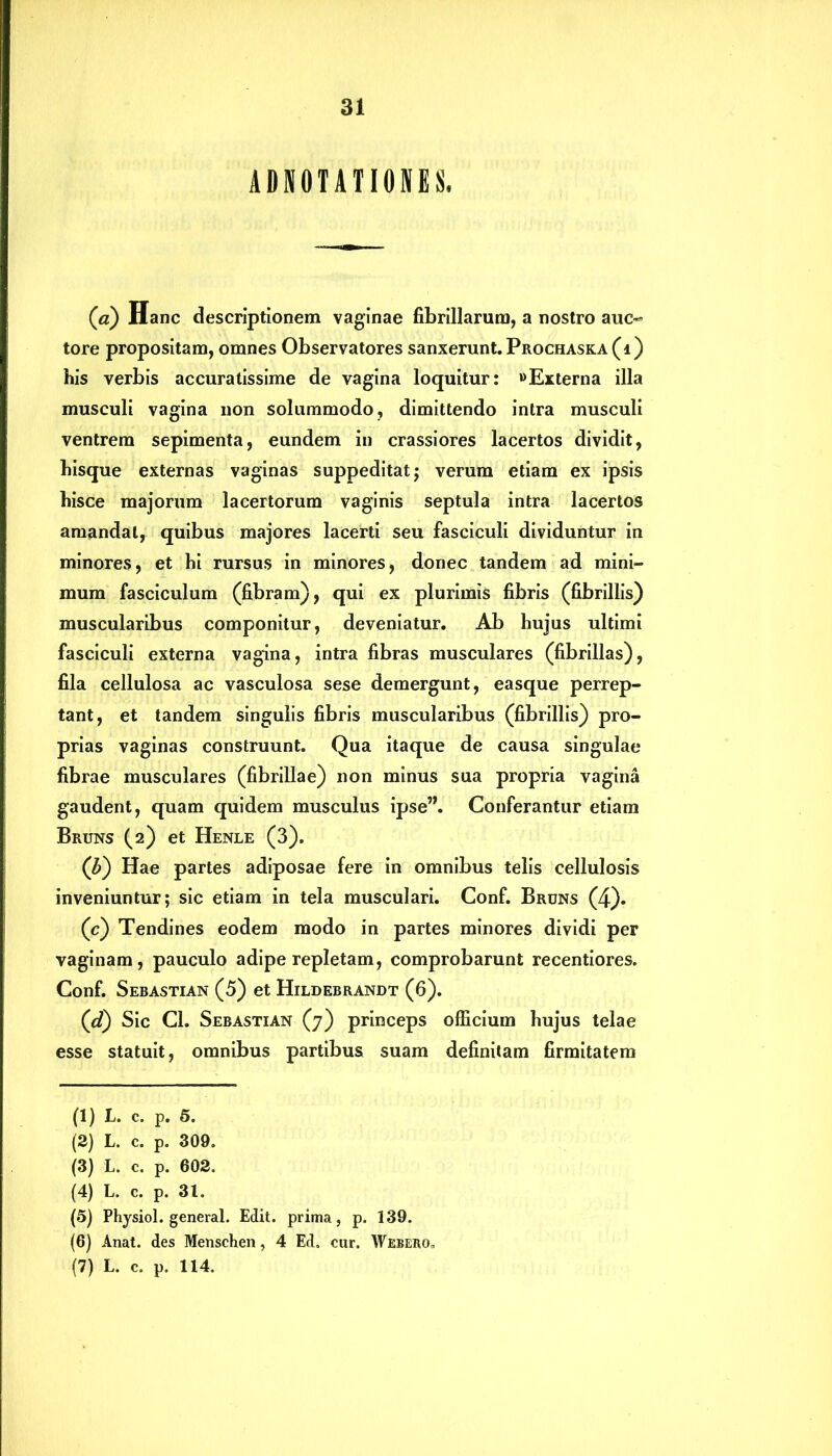 ADNOTATIONES. (a) Hanc descriptionem vaginae fibrillarum, a nostro auc- tore propositam, omnes Observatores sanxerunt. Prochaska (i) bis verbis accuratissime de vagina loquitur: «Externa illa musculi vagina non solummodo, dimittendo intra musculi ventrem sepimenta, eundem in crassiores lacertos dividit, bisque externas vaginas suppeditat; verum etiam ex ipsis bisce majorum lacertorum vaginis septula intra lacertos amandat, quibus majores lacerti seu fasciculi dividuntur in minores, et hi rursus in minores, donec tandem ad mini- mum fasciculum (fibram), qui ex plurimis fibris (fibrillis) muscularibus componitur, deveniatur. Ab hujus ultimi fasciculi externa vagina, intra fibras musculares (fibrillas), fila cellulosa ac vasculosa sese demergunt, easque perrep- tant, et tandem singulis fibris muscularibus (fibrillis) pro- prias vaginas construunt. Qua itaque de causa singulae fibrae musculares (fibrillae) non minus sua propria vagina gaudent, quam quidem musculus ipse”. Conferantur etiam Bruns (2) et Henle (3). (b) Hae partes adiposae fere in omnibus telis cellulosis inveniuntur; sic etiam in tela musculari. Conf. Bruns (4). (c) Tendines eodem modo in partes minores dividi per vaginam, pauculo adipe repletam, comprobarunt recentiores. Conf. Sebastian (5) et Hildebrandt (6). (d) Sic Cl. Sebastian (7) princeps officium hujus telae esse statuit, omnibus partibus suam definitam firmitatem (1) L. c. p. 5. (2) L. c. p. 309. (3) L. c. p. 602. (4) L. c. p. 31. (5) Physiol. general. Edit, prima, p. 139. (6) Anat. des Menschen, 4 Ed. cur. Webero.