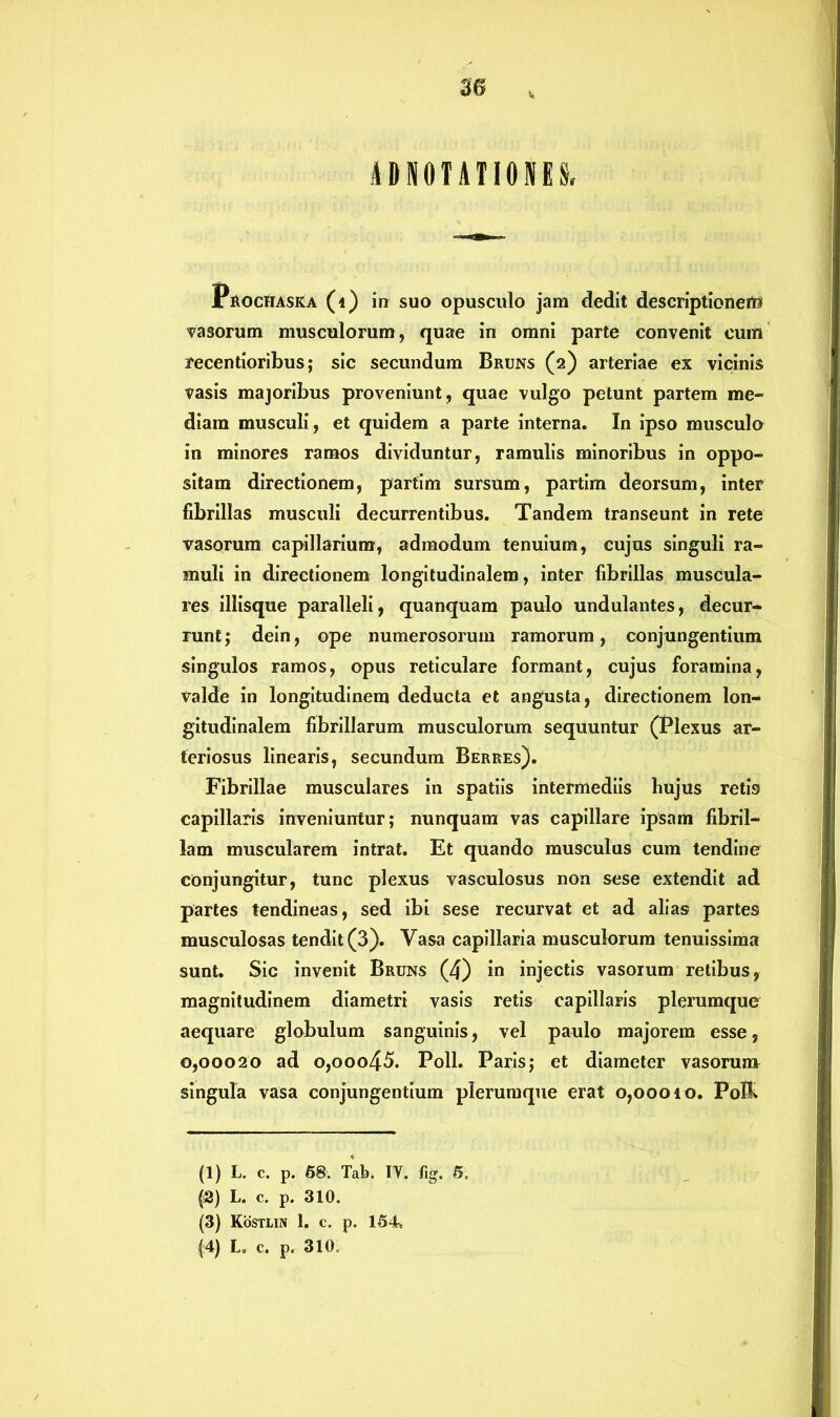 A D N 0 TA T10 N E S, Prochaska (i) in suo opusculo jam dedit descriptionem vasorum musculorum, quae in omni parte convenit cum recentioribus; sic secundum Bruns (2) arteriae ex vicinis vasis majoribus proveniunt, quae vulgo petunt partem me- diam musculi, et quidem a parte interna. In ipso musculo in minores ramos dividuntur, ramulis minoribus in oppo- sitam directionem, partim sursum, partim deorsum, inter fibrillas musculi decurrentibus. Tandem transeunt in rete vasorum capillarium, admodum tenuium, cujus singuli ra- muli in directionem longitudinalem, inter fibrillas muscula- res iliisque paralleli, quanquam paulo undulantes, decur- runt ; dein, ope numerosorum ramorum, conjungentium singulos ramos, opus reticulare formant, cujus foramina, valde in longitudinem deducta et angusta, directionem lon- gitudinalem fibrillarum musculorum sequuntur (Plexus ar- teriosus linearis, secundum Berres). Fibrillae musculares in spatiis intermediis bujus retis capillaris inveniuntur; nunquam vas capillare ipsam fibril- lam muscularem intrat. Et quando musculus cum tendine conjungitur, tunc plexus vasculosus non sese extendit ad partes tendineas, sed ibi sese recurvat et ad alias partes musculosas tendit (3). Vasa capillaria musculorum tenuissima sunt. Sic invenit Bruns (4) in injectis vasorum retibus, magnitudinem diametri vasis retis capillaris plerumque aequare globulum sanguinis, vel paulo majorem esse, 0,00020 ad o,ooo45. Poli. Paris; et diameter vasorum singula vasa conjungentium plerumque erat 0,00010. Pol& (1) L. c. p. 58. Tab. IY. %. 5. (2) L. c. p. 310. (3) Kostlin 1. c. p. 154