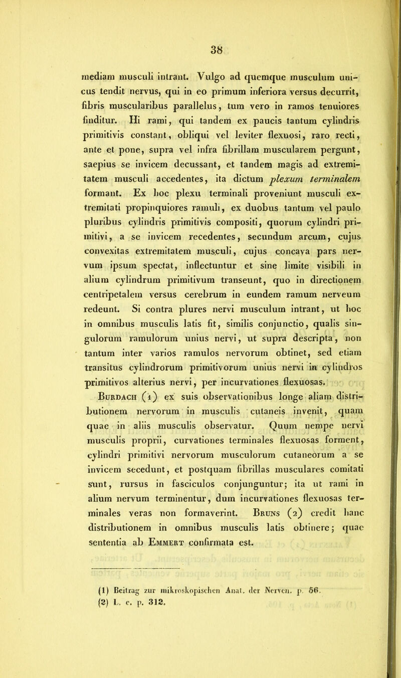 inediam musculi intrant. Vulgo ad quemque musculum uni- cus tendit nervus, qui in eo primum inferiora versus decurrit, fibris muscularibus parallelus, tum vero in ramos tenuiores finditur. Hi rami, qui tandem ex paucis tantum cylindris primitivis constant, obliqui vel leviter flexuosi, raro recti, ante et pone, supra vel infra fibrillam muscularem pergunt, saepius se invicem decussant, et tandem magis ad extremi- tatem musculi accedentes, ita dictum plexum terminalem formant. Ex boc plexu terminali proveniunt musculi ex- tremitati propinquiores ramuli, ex duobus tantum vel paulo pluribus cylindris primitivis compositi, quorum cylindri pri- mitivi, a se invicem recedentes, secundum arcum, cujus convexitas extremitatem mus.culi, cujus concava pars ner- vum ipsum spectat, inflectuntur et sine limite visibili in alium cylindrum primitivum transeunt, quo in directionem centripetalem versus cerebrum in eundem ramum nerveum redeunt. Si contra plures nervi musculum intrant, ut boc in omnibus musculis latis fit, similis conjunctio, qualis sin- gulorum ramulorum unius nervi, ut supra descripta, non tantum inter varios ramulos nervorum obtinet, sed etiam transitus cylindrorum primitivorum unius nervi in cylindros primitivos alterius nervi, per incurvationes flexuosas. Burdach (i) ex suis observationibus longe aliam distri- butionem nervorum in musculis cutaneis invenit, quam quae in aliis musculis observatur. Quum nempe nervi musculis proprii, curvationes terminales flexuosas forment, cylindri primitivi nervorum musculorum cutaneorum a se invicem secedunt, et postquam fibrillas musculares comitati sunt, rursus in fasciculos conjunguntur; ita ut rami in alium nervum terminentur, dum incurvationes flexuosas ter- minales veras non formaverint. Bruns (2) credit banc distributionem in omnibus musculis latis obtinere; quae sententia ab Emmert confirmata est. (1) Bcilrag zur mikroskopischcn Anat. der jNerven. p. 56