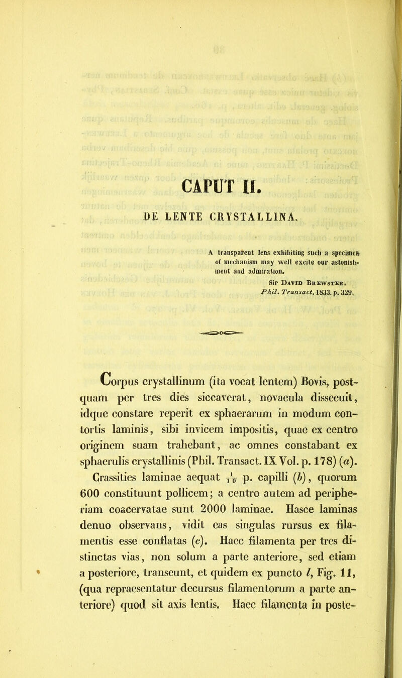 DE LENTE CRYSTALLINA. A transparent lens cxhibiting such a speciflic» of mechanism may wcll excile our astonish- ment and admiration. Sir Bavid Brewster. Phil. Transaci. 1833. p. 329*. Corpus crystallinum (ita vocat lentem) Bovis, post- quam per tres dies siccaverat, novacula dissecuit, idque constare reperit ex sphaerarum in modum con- tortis laminis, sibi invicem impositis, quae ex centro originem suam trahebant, ac omnes constabant ex sphaerulis crystallinis (Phil. Transact. IXVol. p. 178) («). Crassities laminae aequat TV p. capilli (Z>), quorum 600 constituunt pollicem; a centro autem ad periphe- riam coacervatae sunt 2000 laminae. Hasce laminas denuo observans, vidit eas singulas rursus ex fila- mentis esse conflatas (c). Haec filamenta per tres di- stinctas vias, non solum a parte anteriore, sed etiam a posteriore, transeunt, et quidem ex puncto l, Fig. 11, (qua repraesentatur decursus filamentorum a parte an- teriore) quod sit axis lentis. Haec filamenta ia poste-