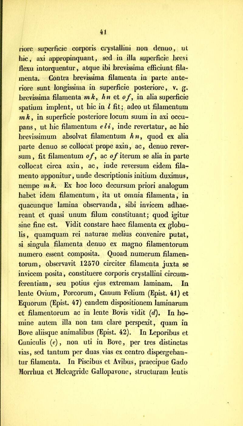 riorc superficie corporis crystallini non denuo, ut hic, axi appropinquant, sed in illa superficie brevi flexu intorquentur, atque ibi brevissima efficiunt fila- menta. Contra brevissima filamenta in parte ante- riore sunt longissima in superficie posteriore, v. g. brevissima filamenta mk, h n et of, in alia superficie spatium implent, ut hic in l fit; adeo ut filamentum mk, in superficie posteriore locum suum in axi occu- pans, ut hic filamentum eli, inde revertatur, ac hic brevissimum absolvat filamentum hn, quod ex alia parte denuo se collocat prope axin, ac, denuo rever- sum, fit filamentum of, ac of iterum se alia in parte collocat circa axin, ac, inde reversum eidem fila- mento apponitur, unde descriptionis initium duximus, nempe mk. Ex hoc loco decursum priori analogum habet idem filamentum, ita ut omnia filamenta, in quacunque lamina observanda, sibi invicem adhae- reant et quasi unum filum constituant; quod igitur sine fine est. Vidit constare haec filamenta ex globu- lis, quamquam rei naturae melius convenire putat, si singula filamenta denuo ex magno filamentorum numero essent composita. Quoad numerum filamen- torum, observavit 12570 circiter filamenta juxta se invicem posita, constituere corporis crystallini circum- ferentiam, seu potius ejus extremam laminam. In lente Ovium, Porcorum, Canum Felium (Epist. 41) et Equorum (Epist. 47) eandem dispositionem laminarum et filamentorum ac in lente Bovis vidit (</). In ho- mine autem illa non tam clare perspexit, quam in Bove aliisque animalibus (Epist. 42). In Leporibus et Cuniculis (e), non uti in Bove, per tres distinctas vias, sed tantum per duas vias ex centro dispergeban- tur filamenta. In Piscibus et Avibus, praecipue Gado Morrhua et Meleagride Gallopavone, structuram lentis