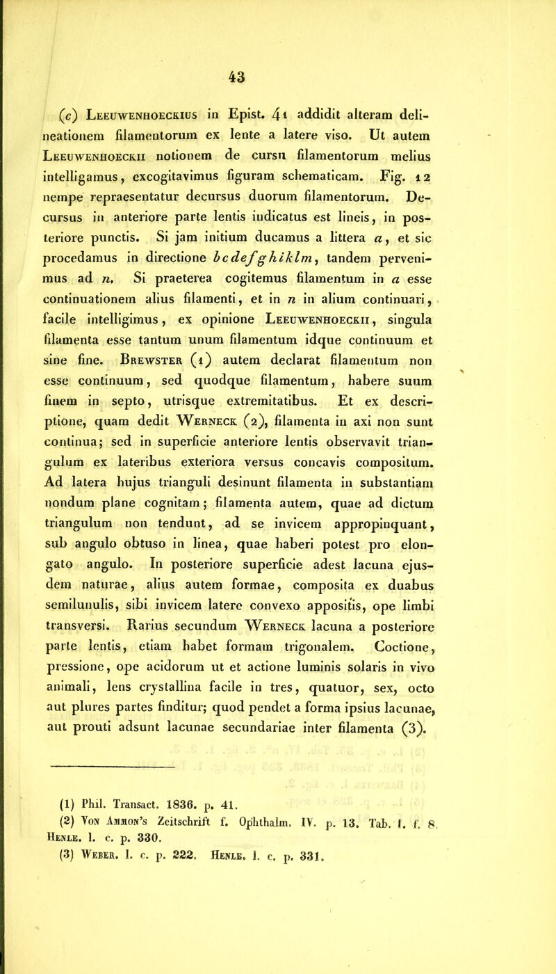 (c) Leeuwenhoeckius in Epist. 4* addidit alteram deli- neationem filamentorum ex lente a latere viso. Ut autem Leeuwenhoeckii notionem de cursu filamentorum melius intelligamus, excogitavimus figuram schematicam. Fig. 12 nempe repraesentatur decursus duorum filamentorum. De- cursus in anteriore parte lentis indicatus est lineis, in pos- teriore punctis. Si jam initium ducamus a littera a, et sic procedamus in directione bcdefgklklm, tandem perveni- mus ad n, Si praeterea cogitemus filamentum in a esse continuationem alius filamenti, et in n in alium continuari, facile intelligimus, ex opinione Leeuwenhoeckii , singula filamenta esse tantum unum filamentum idque continuum et sine fine. Brewster (i) autem declarat filamentum non esse continuum, sed quodque filamentum, habere suum finem in septo, utrisque extremitatibus. Et ex descri- ptione, quam dedit Werneck (2), filamenta in axi non sunt continua; sed in superficie anteriore lentis observavit trian- gulum ex lateribus exteriora versus concavis compositum. Ad latera hujus trianguli desinunt filamenta in substantiam nondum plane cognitam; filamenta autem, quae ad dictum triangulum non tendunt, ad se invicem appropinquant, sub angulo obtuso in linea, quae haberi potest pro elon- gato angulo. In posteriore superficie adest lacuna ejus- dem naturae, alius autem formae, composita ex duabus semilunulis, sibi invicem latere convexo appositis, ope limbi transversi. Rarius secundum Werneck lacuna a posteriore parte lentis, etiam habet formam trigonalem. Coctione, pressione, ope acidorum ut et actione luminis solaris in vivo animali, lens crystallina facile in tres, quatuor, sex, octo aut plures partes finditur; quod pendet a forma ipsius lacunae, aut prouti adsunt lacunae secundariae inter filamenta (3). (1) Phil. Transact. 1836. p. 41. (2) Vox Ammon’s Zeitschrift f. Ophthalm. IV. p. 13. Tab. I. f. 8, Henle. 1. c. p. 330. (3) Weeer. 1. c. p. 222. Henle. i. c. p. 331.