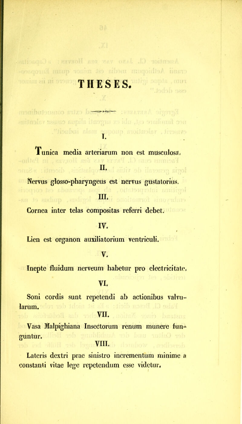 THESES. i. Tunica media arteriarum non est musculosa. II. Nervus glossopharyngeus est nervus gustatorius, III. Cornea inter telas compositas referri debet. IV. Lien est organon auxiliatorium ventriculi. V. Inepte fluidum nerveum habetur pro electricitate. VI. Soni cordis sunt repetendi ab actionibus valvu- larum. VII. Vasa Malpighiana Insectorum renum munere fun- guntur. VIII. Lateris dextri prae sinistro incrementum minime i constanti vitae lege repetendum esse videtur.