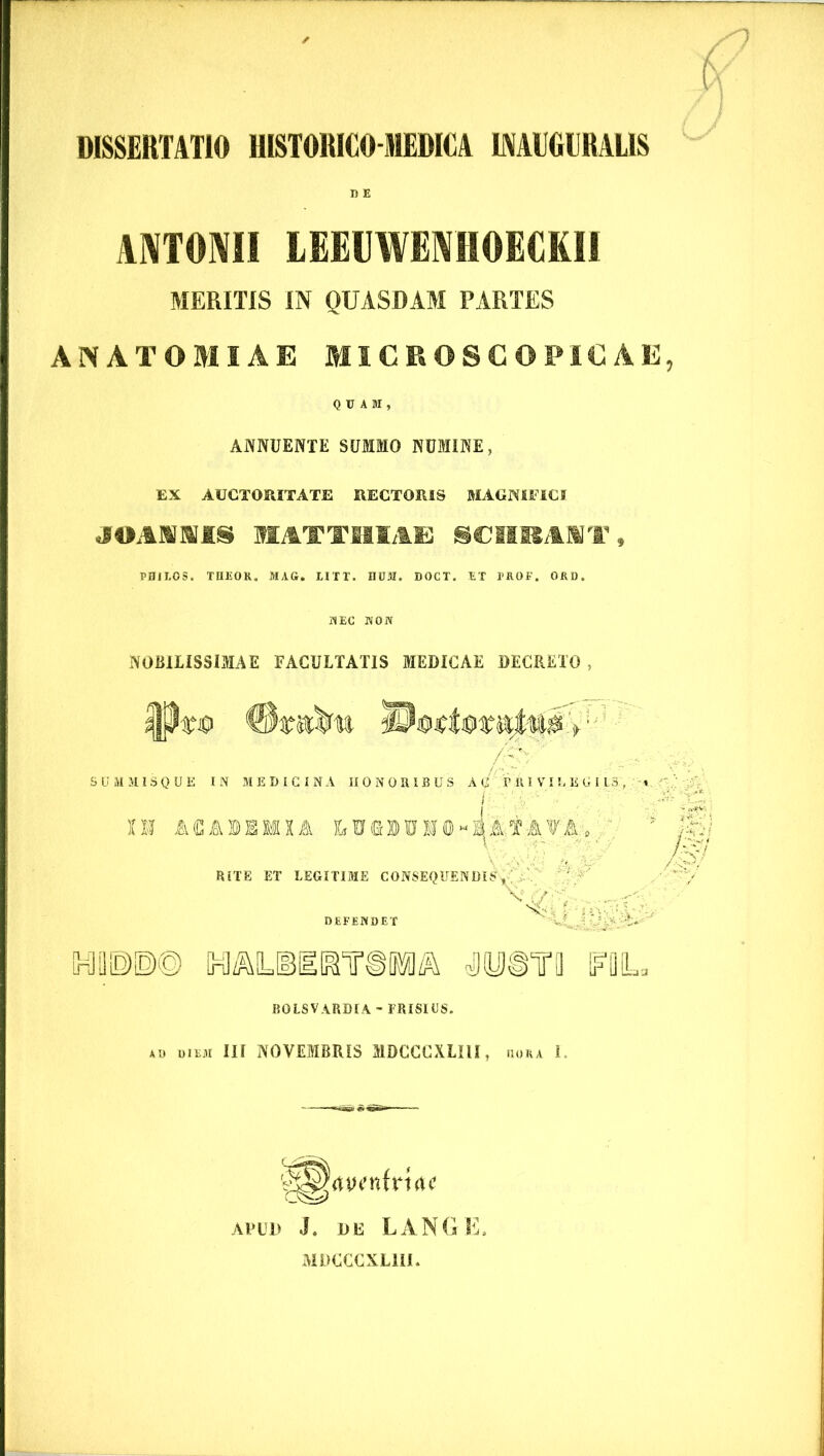 DISSERTATIO HISTORICOMEDICA 1MUGURAL1S ANTONII LEElIWENHOECKll MERITIS IN QUASDAM PARTES AN ATOMI AE MICROSCOPiC AE QUAM, ANNUENTE SUMMO NUMINE, EX AUCTORITATE RECTORIS MAGNIFICI JOANNIS HATTHIAE SCnRANT , PHILOS. TlIEOR. MAG. LITT. DUM. DOCT. ET PROF. ORD. NEC NON NOBILISSIMAE FACULTATIS MEDICAE DECRETO , SUMMISQUE IN MEDICINA HONORIBUS AC PRIVILEGIIS, i ' ' O! ACA1KIIA RITE ET LEGITIME CONSEQUENDIS,' v<© ?-^Ck DEFENDET ^' y !»©© tMl/MIGTOIl^ «TO FDL. BOLSVARDIA-FRISIUS. AD diem III NOVEMBRIS MDCCCXLIU, dora 1. apud .1. de LANGE. MDCCCXLIU.