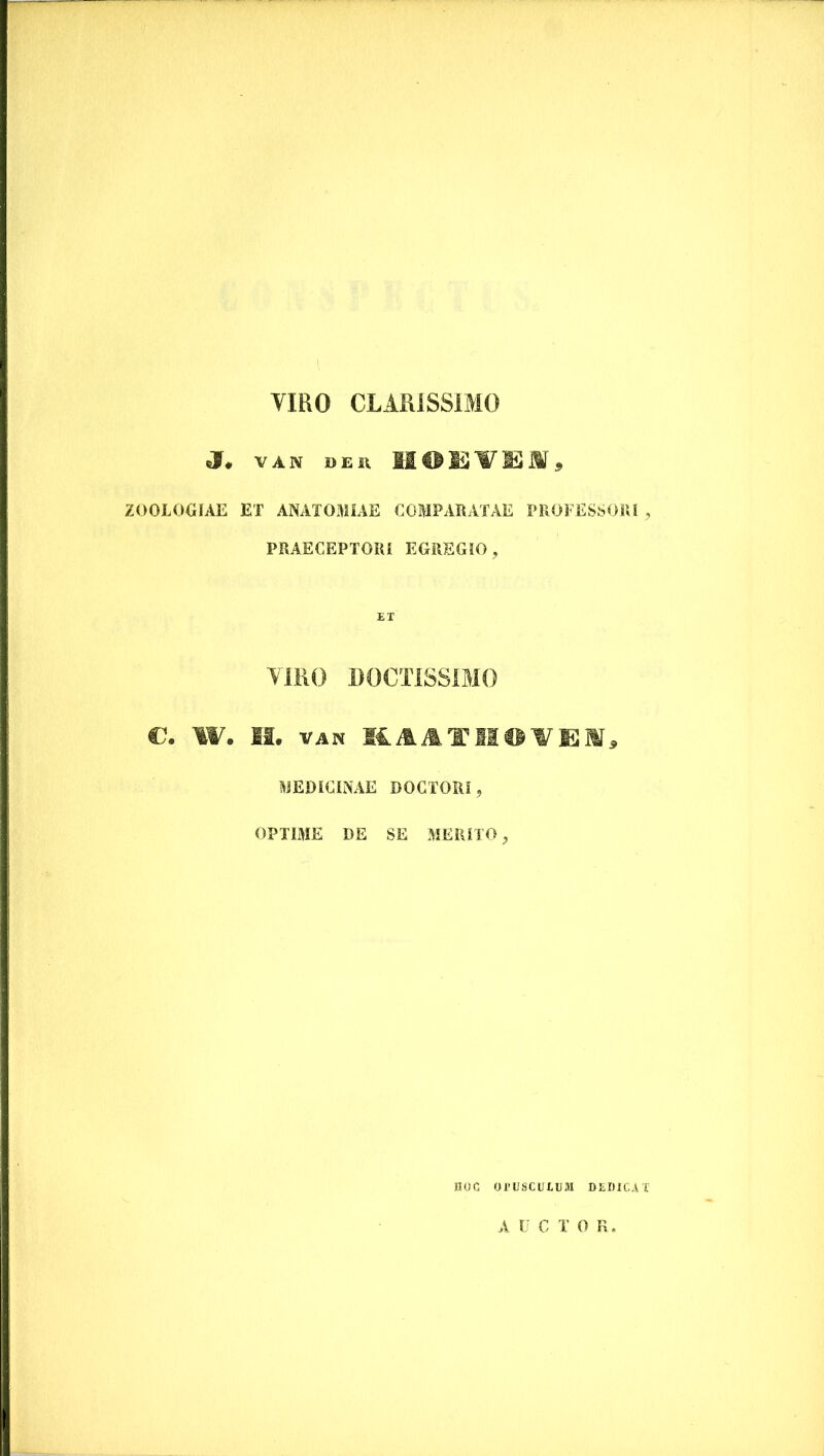 VIRO CLARISSIMO J. VAN DEU fflODYlmm9 ZO0L0GIAE ET ANATOMIAE COMPARATAE PROFESSORI , PRAECEPTORI EGREGIO, ET VIRO DOCTISSIMO C. W. II. VAN M. A A TIIO V E JIT, MEDICINAE DOCTORI ? OPTIME DE SE MERITO, HOC OTUSCUIEM DEDICAT AUCTO R.