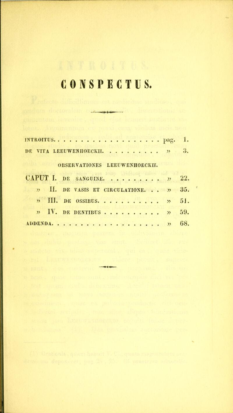 CONSPECTUS. INTROITUS pag. 1. DK VITA LEEUWENHOECKII. » 3. OBSERVATIONES LEEUWENHOECKII. CAPUT I. DE SANGUINE » 22, » II. DE VASIS ET CIRCULATIONE. . . » 35, » III. DE OSSIBUS » 51. » IY. DE DENTIBUS » 59. ADDENDA. . » 68,