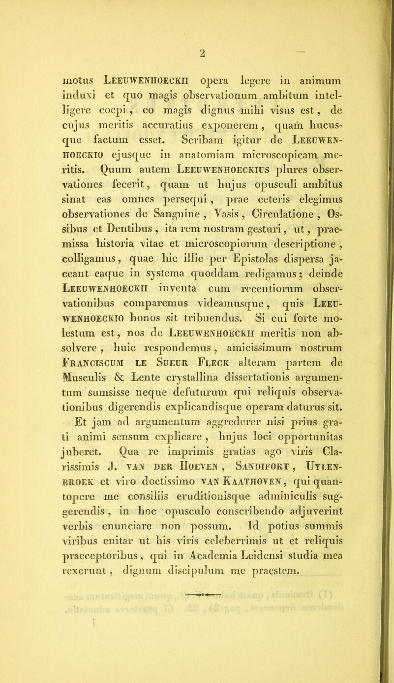 inotus LEEUWENHOECKII opera legere in animum induxi et quo magis observationum ambitum intel- ] i gere coepi, eo magis dignus mihi visus est, de cujus meritis accuratius exponerem, quam hucus- que factum esset. Scribam igitur de Leeuwen- HOECKIO ejusque in anatomiam microscopicam me- ritis. Quum autem Leeuwenhoeckius plures obser- vationes fecerit, quam ut hujus opusculi ambitus sinat eas omnes persequi, prae ceteris elegimus observationes de Sanguine , Yasis , Circulatione , Os- sibus et Dentibus , ita rem nostram gesturi, ut, prae- missa historia vitae et microscopiorum descriptione , colligamus, quae hic illic per Epistolas dispersa ja- ceant eaque in systema quoddam redigamus; deinde Leeuwenhoeckii inventa cum recentiorum obser- vationibus comparemus videamusque, quis Leeu- wenhoeckio honos sit tribuendus. Si cui forte mo- lestum est, nos de Leeuwenhoeckii meritis non ab- solvere , huic respondemus, amicissimum nostrum Franciscum LE Sueur Fleck alteram partem de Musculis & Lente crystallina dissertationis argumen- tum sumsisse neque defuturum qui reliquis observa- tionibus digerendis explicandisque operam daturus sit. Et jam ad argumentum aggrederer nisi prius gra- ti animi sensum explicare , hujus loci opportunitas juberet. Qua re imprimis gratias ago viris Cla- rissimis J. YAN DER HOEVEN , SaNDIFORT , UYLEN- BROEK et viro doctissimo van Raathoven , qui quan- topere me consiliis eruditionisque adminiculis sug- gerendis , in hoc opusculo conscribendo adjuverint verbis enunciare non possum. Id potius summis viribus enitar ut bis viris celeberrimis ut et reliquis praeceptoribus, qui in Academia Leidensi studia mea rexerunt , dignum discipulum me praestem.
