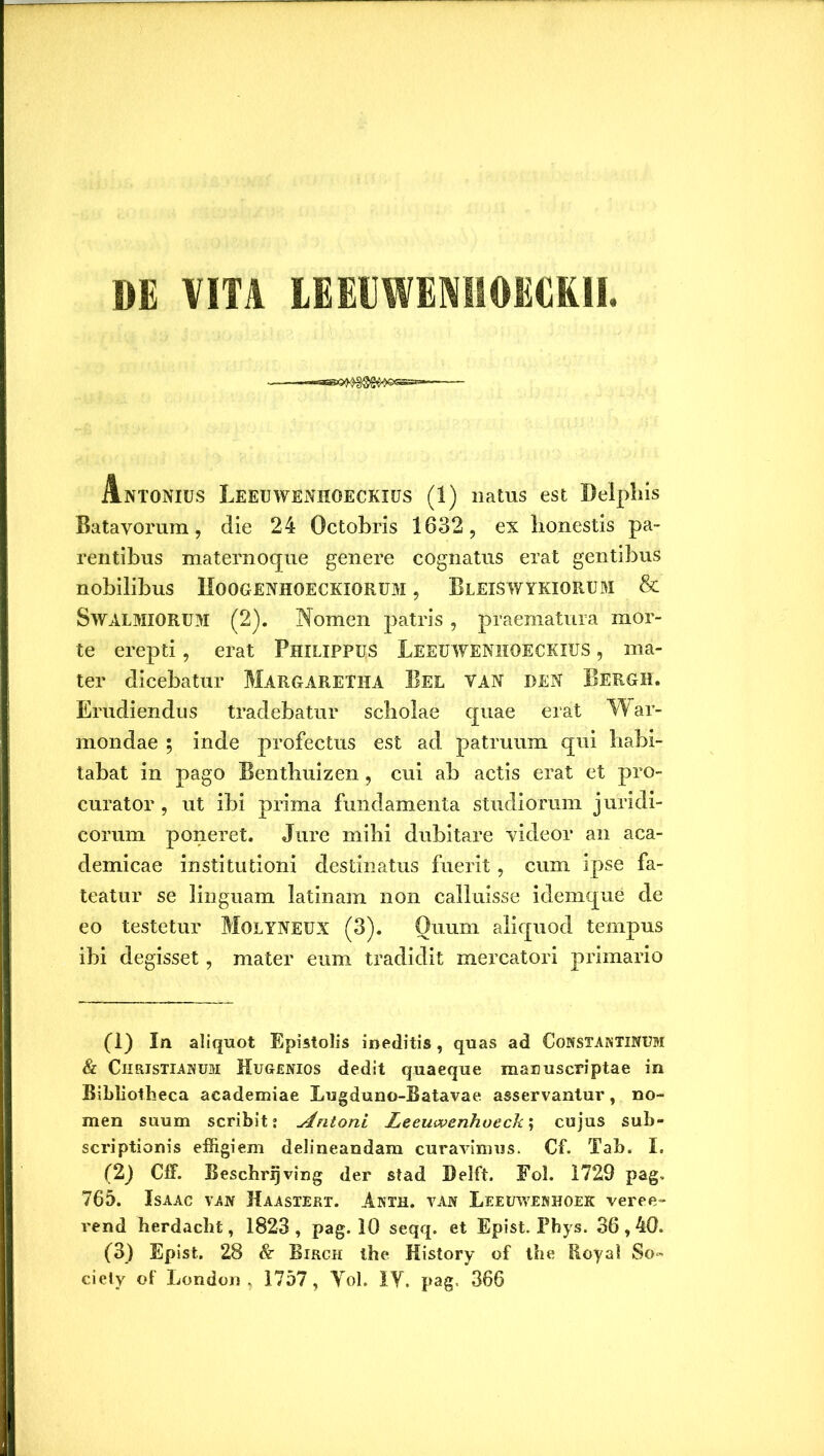 DE VITA LEEEWEM10KCKII Antonius Leeuwenhoeckius (1) natus est Delphis Batavorum, die 24 Octobris 1632, ex honestis pa- rentibus maternoque genere cognatus erat gentibus nobilibus Hoogenhoeckiorum , Bleiswykiorum & SwALMIORUM (2). Nomen patris , praematura mor- te erepti, erat Philippus Leeuwenhoeckius , ma- ter dicebatur Margaretha Bel van den Bergh. Erudiendus tradebatur scholae quae erat War- mondae ; inde profectus est ad patruum qui habi- tabat in pago Benthuizen, cui ab actis erat et pro- curator , ut ibi prima fundamenta studiorum juridi- corum poneret. Jure mihi dubitare videor an aca- demicae institutioni destinatus fuerit, cum ipse fa- teatur se linguam latinam non calluisse idemque de eo testetur MoLYNEUX (3). Quum aliquod tempus ibi degisset, mater eum tradidit mercatori primario (1) In aliquot Epistolis ineditis, quas ad Constantinum & Christianum Hugenios dedit quaeque manuscriptae in Bibliotheca academiae Lugduno-Batavae asservantur, no- men suum scribit; Antoni Leeuwenhueck', cujus sub- scriptionis effigiem delineandam curavimus. Cf. Tab. I. (2) Cff. Beschrijving der stad Delft. Fol. 1729 pag. 765. Isaac van Haastert. Anth. van Leeuwenhoek veree- rend herdacht, 1823 , pag. 10 seqq. et Epist. Phys. 36,40. (3) Epist. 28 & Birch the History of tbe Boyal So~ ciety of London , 1757, Yol. IY. pag. 366