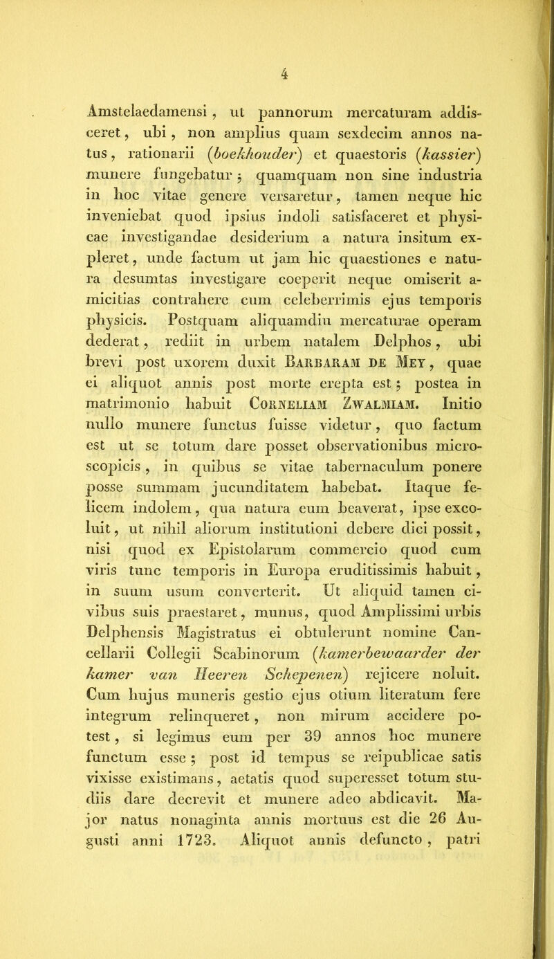 Amstelaedamensi , ut pannorum mercaturam addis- ceret , ubi , non amplius quam sexdecim annos na- tus , rationarii (boekhouder) et quaestoris (,kassier) munere fungebatur $ quamquam non sine industria in boc vitae genere versaretur , tamen neque bic inveniebat quod ipsius indoli satisfaceret et physi- cae investigandae desiderium a natura insitum ex- pleret, unde factum ut jam bic quaestiones e natu- ra desumtas investigare coeperit neque omiserit a- micitias contrahere cum celeberrimis ejus temporis physicis. Postquam aliquamdiu mercaturae operam dederat, rediit in urbem natalem Delphos, ubi brevi post uxorem duxit Barbaram de Mey , quae ei aliquot annis post morte erepta est 5 postea in matrimonio habuit Corneliam Zwalmiam. Initio nullo munere functus fuisse videtur, quo factum est ut se totum dare posset observationibus micro- scopicis, in quibus se vitae tabernaculum ponere posse summam jucunditatem habebat. Itaque fe- licem indolem, qua natura eum beaverat, ipse exco- luit , ut nihil aliorum institutioni debere dici possit, nisi quod ex Epistolarum commercio quod cum viris tunc temporis in Europa eruditissimis habuit, in suum usum converterit. Ut aliquid tamen ci- vibus suis praestaret, munus, quod Amplissimi urbis Delphensis Magistratus ei obtulerunt nomine Can- cellarii Collegii Scabinoruin (kamerbewaarder der hamer van Heeren Schepeneii) rejicere noluit. Cum hujus muneris gestio ejus otium literatum fere integrum relinqueret, non mirum accidere po- test , si legimus eum per 39 annos hoc munere functum esse 5 post id tempus se reipublicae satis vixisse existimans, aetatis quod superesset totum stu- diis dare decrevit et munere adeo abdicavit. Ma- jor natus nonaginta annis mortuus est die 26 Au- gusti anni 1723. Aliquot annis defuncto , patri