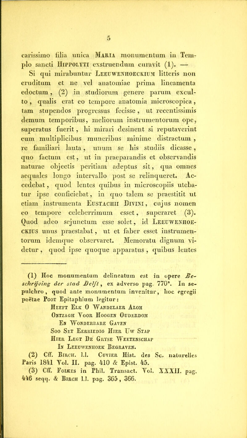 carissimo filia unica Maria monumentum in Tem- plo sancti Hippolyti exstruendum curavit (1). — Si qui mirabuntur Leeuweniioeckium litteris non eruditum et ne vel anatomiae prima lineamenta edoctum, (2) in studiorum genere parum excul- to , qualis erat eo tempore anatomia microscopica, tam stupendos progressus fecisse, ut recentissimis demum temporibus, meliorum instrumentorum ope, superatus fuerit, lii mirari desinent si reputaverint eum multiplicibus muneribus minime distractum , re familiari lauta, unum se bis studiis dicasse , quo factum est, ut in praeparandis et observandis naturae objectis peritiam adeptus sit, qua omnes aequales longo intervallo post se relinqueret. Ac- cedebat , quod lentes quibus in microscopiis uteba- tur ipse conficiebat, in quo talem se praestitit ut etiam instrumenta Eustachii Divini, cujus nomen eo tempore celeberrimum esset, superaret (3). Quod adeo sejunctum esse solet, id Leeuwenhoe- CKXUS unus praestabat, ut et faber esset instrumen- torum idemque observaret. Memoratu dignum vi- detur , quod ipse quoque apparatus , quibus lentes (1) Koc monumentum delineatum est in opere Be- schrijving der stad Belft, ex adverso pag. 770*. In se- pulchro , quod ante monumentum invenitur, Iioc egregii poetae Poot Epitaphium legitur: Heeft Elk 0 Wandelaer Alom Ontzagh Yoor Hoogen Ouderdohi En Wonderbare Gaven Soo Set Eerbiedig Hier Uw Stap Hier Legt De Gryse ‘Weetenschai’ In Leecjwenhoek Begraven. (2) Cff. Birch. 1.1. Cuvier Hist. des Sc. naturelles Baris 1841 Yol. II. pag. 410 & Epist. 45. (3) CfF. Folkes in Phil. Transact. Yol. XXXII. pag,