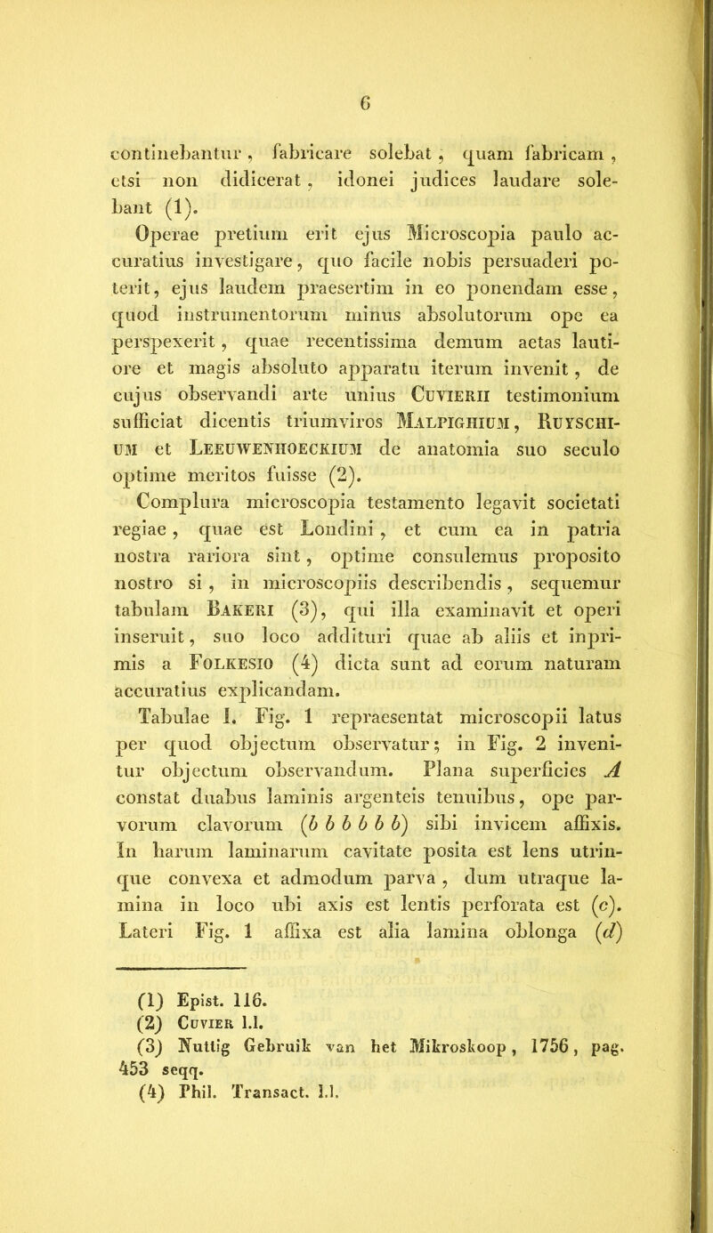 continebantur , fabricare solebat, quam fabricam , etsi non didicerat , idonei judices laudare sole- bant (1). Operae pretium erit ejus Microscopia paulo ac- curatius investigare, quo facile nobis persuaderi po- terit, ejus laudem praesertim in eo ponendam esse, quod instrumentorum minus absolutorum ope ea perspexerit, quae recentissima demum aetas lauti- ore et magis absoluto apparatu iterum invenit, de cujus observandi arte unius CuviERU testimonium sufficiat dicentis triumviros Malfighium, Ruyschi- um et Leeuweniioeckium de anatomia suo seculo optime meritos fuisse (2). Complura microscopia testamento legavit societati regiae , quae est Londini, et cum ea in patria nostra rariora sint, optime consulemus proposito nostro si , in microscopiis describendis, sequemur tabulam Bakeri (3), qui illa examinavit et operi inseruit, suo loco addituri quae ab aliis et inpri- mis a Folkesxo (4) dicta sunt ad eorum naturam accuratius explicandam. Tabulae I. Fig. 1 repraesentat microscopii latus per quod objectum observatur; in Fig. 2 inveni- tur objectum observandum. Plana superficies A constat duabus laminis argenteis tenuibus, ope par- vorum clavorum (b b b b b b) sibi invicem affixis. In harum laminarum cavitate posita est lens utrin- que convexa et admodum parva , dum utraque la- mina in loco ubi axis est lentis perforata est (c). Lateri Fig. 1 affixa est alia lamina oblonga (d) (1) Epist. 116. (2) Cuvier 1.1. (3) Kuttsg Gebruik van het Mikroskoop, 1756, pag. 453 seqq. (4) Phil. Transact. 1,1,