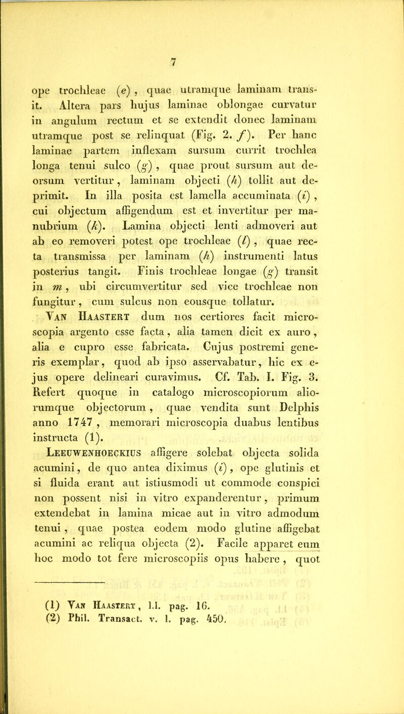 ope trochleae (e) , quae utramque laminam trans- it. Altera pars hujus laminae oblongae curvatur in angulum rectum et se extendit donec laminam utramque post se relinquat (Fig. 2. /). Per hanc laminae partem inflexam sursum currit trochlea longa tenui sulco (g') , qnae prout sursum aut de- orsum vertitur, laminam objecti (4) tollit aut de- primit. In illa posita est lamella accuminata (i) , cui objectum affigendum est et invertitur per ma- nubrium (A). Lamina objecti lenti admoveri aut ab eo removeri potest ope trochleae (/) , quae rec- ta transmissa per laminam (h) instrumenti latus posterius tangit. Finis trochleae longae (g*) transit in m , ubi circumvertitur sed vice trochleae non fungitur , cum sulcus non eousque tollatur. Yan IIaastert dum nos certiores facit micro- scopia argento esse facta, alia tamen dicit ex auro , alia e cupro esse fabricata. Cujus postremi gene- ris exemplar, quod ab ipso asservabatur, hic ex e- jus opere delineari curavimus. Cf. Tab. I. Fig. 3. Refert quoque in catalogo microscopiorum alio- rumque objectorum, quae vendita sunt Delphis anno 1747 , memorari microscopia duabus lentibus instructa (1). Leeuwenhoeckius affigere solebat objecta solida acumini, de quo antea diximus (i) , ope glutinis et si fluida erant aut istiusmodi ut commode conspici non possent nisi in vitro expanderentur, primum extendebat in lamina micae aut in vitro admodum tenui, quae postea eodem modo glutine affigebat acumini ac reliqua objecta (2). Facile apparet eum hoc modo tot fere microscopiis opus habere , quot (1) Yan Haastert , 1.1. pag. 16.