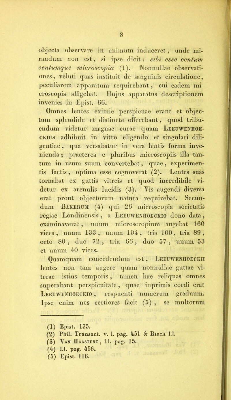 objecta observare in animum induceret, unde mi- randum non est, si ipse dicit: sibi esse centum centumque microscopia (1). Nonnullae observati- ones, veluti quas instituit de sanguinis circulatione, peculiarem apparatum requirebant, cui eadem mi- croscopia affigebat. Hujus apparatus descriptionem invenies in Epist. 66. Omnes lentes eximie perspicuae erant et objec- tum splendide et distincte offerebant, quod tribu- endum videtur magnae curae quam Leeuwenhoe- CKIUS adhibuit in vitro eligendo et singulari dili- gentiae , qua versabatur in vera lentis forma inve- nienda 5 praeterea e pluribus microscopiis illa tan- tum in usum suum convertebat, quae, experimen- tis factis, optima esse cognoverat (2). Lentes suas tornabat ex guttis vitreis et quod incredibile vi- detur ex arenulis lucidis (3). Yis augendi diversa erat prout objectorum natura requirebat. Secun- dum Bakerum (4) qui 26 microscopia societatis regiae Londinensis , a Leeuwenhoeckio dono data, examinaverat, unum microscropium augebat 160 vices, unum 133, unum 104, tria 100, tria 89, octo 80 , duo 72 , tria 66, duo 57 , unum 53 et unum 40 vices. Quamquam concedendum est, Leeuwejvhoeckii lentes non tam augere quam nonnullae guttae vi- treae istius temporis, tamen hae reliquas omnes superabant perspicuitate, quae inprimis cordi erat Leeuwenhoeckio , respuenti numerum graduum. Ipse enim nes certiores facit (5) , se multorum (1) Epist. 135. (2) Phib Transact. v. 1. pag. 451 & Birch 1.1. (3) Yan Maastert, U. pag. 15. (4) 1.1. pag. 456. (5) Epist. 116.