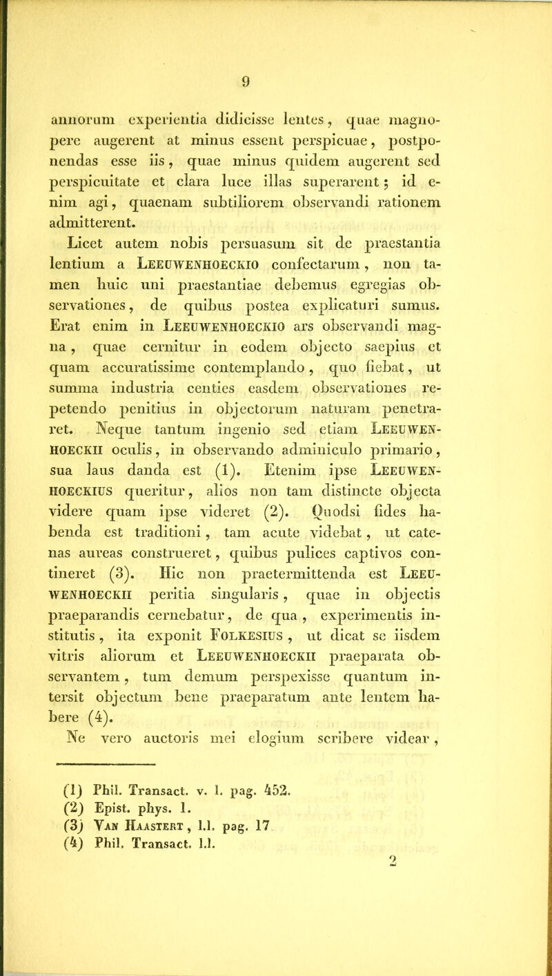 annorum experientia didicisse lentes, quae magno- pere augerent at minus essent perspicuae, postpo- nendas esse iis, quae minus quidem augerent sed perspicuitate et clara luce illas superarent; id e- nim agi, quaenam subtiliorem observandi rationem admitterent. Licet autem nobis persuasum sit de praestantia lentium a Leeuwenhoeckio confectarum, non ta- men huic uni praestantiae debemus egregias ob- servationes , de quibus postea explicaturi sumus. Erat enim in Leeuwenhoeckio ars observandi mag- na , quae cernitur in eodem objecto saepius et quam accuratissime contemplando, quo fiebat, ut summa industria centies easdem observationes re- petendo penitius in objectorum naturam penetra- ret. Neque tantum ingenio sed etiam Leeuwen- HOECKII oculis, in observando adminiculo primario, sua laus danda est (1). Etenim ipse Leeuwen- KOECKIUS queidtur, alios non tam distincte objecta videre quam ipse videret (2). Ouodsi fides ha- benda est traditioni, tam acute videbat, ut cate- nas aureas construeret, quibus pulices captivos con- tineret (3). Hic non praetermittenda est Leeu- wenhoeckii peritia singularis , quae in objectis praeparandis cernebatur, de qua , experimentis in- stitutis , ita exponit Folkesius , ut dicat se iisdem vitris aliorum et Leeuwenhoeckii praeparata ob- servantem , tum demum perspexisse quantum in- tersit objectum bene praeparatum ante lentem ha- bere (4). Ne vero auctoris mei elogium scribere videar, (Ij Fhil. Transact. v. 1. pag. 452. (2) Epist. phys. 1. (3j Yan Haastert, 1.1. pag. 17 (4) Phil. Transact. 1.1. 2