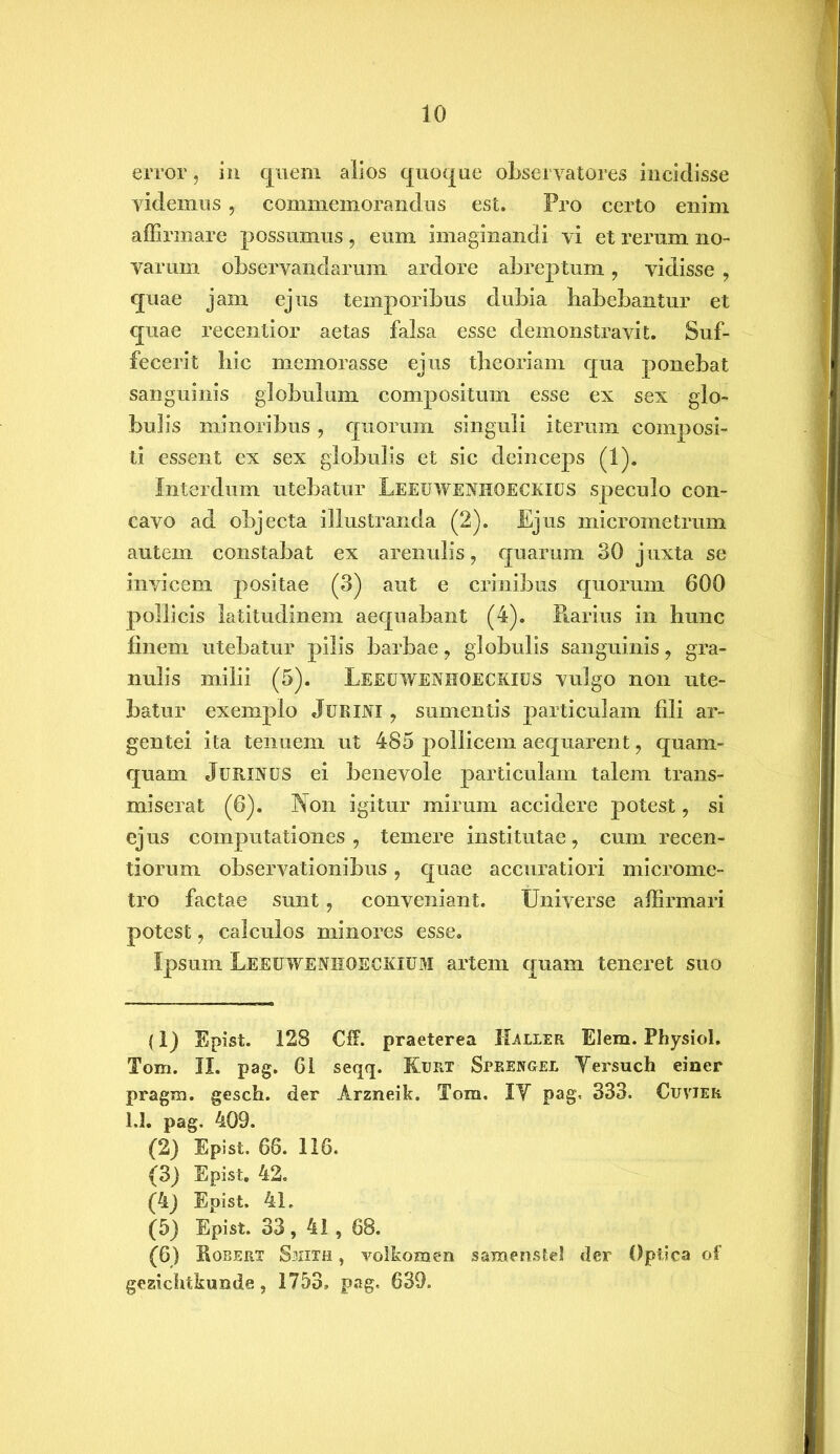 error, in quem alios quoque observatores incidisse videmus, commemorandus est. Pro certo enim affirmare possumus, eum imaginandi vi et rerum no» varum observandarum ardore abreptum, vidisse , quae jam ejus temporibus dubia habebantur et quae recentior aetas falsa esse demonstravit. Suf- fecerit hic memorasse ejus theoriam qua ponebat sanguinis globulum compositum esse ex sex glo- bulis minoribus , quorum singuli iterum composi- ti essent ex sex globulis et sic deinceps (1). Interdum utebatur LEEUWENHOECKIUS speculo con- cavo ad objecta illustranda (2). Ejus micrometrum autem constabat ex arenulis, quarum 30 juxta se invicem positae (3) aut e crinibus quorum 600 pollicis latitudinem aequabant (4). Piarius in hunc finem utebatur pilis barbae, globulis sanguinis, gra- nulis milii (5). Leeuwenhoeckius vulgo non ute- batur exemplo Jurini , sumentis particulam fili ar- gentei ita tenuem ut 485 pollicem aequarent, quam- quam JuRlNUS ei benevole particulam talem trans- miserat (6). Non igitur mirum accidere potest, si ejus computationes, temere institutae, cum recen- tiorum observationibus, quae accuratiori microme- tro factae sunt, conveniant. Universe affirmari potest, calculos minores esse. Ipsum Leeuwenhoeckium artem quam teneret suo (1) Epist. 128 Cff. praeterea Haller Elem. Physiol. Tom. II. pag. 61 seqq. Kurt Speengel Yersuch einer pragm. gesch. der Arzneik. Tom. IY pag, 333. Cuvjer 1.1. pag. 409. (2) Epist. 66. 116. (3) Epist. 42. (4) Epist. 41. (5) Epist. 33, 41, 68. (6) Hoberx Smith , volkomen samenstel der Optica of gesicbtkunde, 1753» pag, 639.