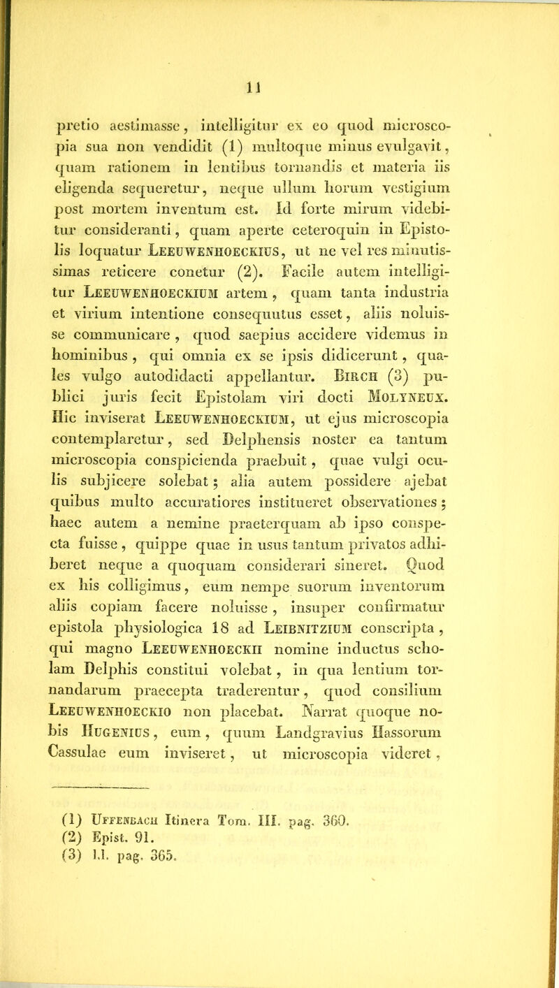pretio aestimasse, intelligitur ex eo quod microsco- pia sua non vendidit (1) multoque minus evulgavit, quam rationem in lentibus tornandis et materia iis eligenda sequeretur, neque ullum horum vestigium post mortem inventum est. Id forte mirum videbi- tur consideranti, quam aperte ceteroquin in Episto- lis loquatur Leeewenhoeckies, ut ne vel res minutis- simas reticere conetur (2). Facile autem intelligi- tur Leeewenhoeckiem artem , quam tanta industria et virium intentione consequutus esset, aliis noluis- se communicare , quod saepius accidere videmus in hominibus , qui omnia ex se ipsis didicerunt, qua- les vulgo autodidacti appellantur. BlRCH (3) pu- blici juris fecit Epistolam viri docti Molyneex. Hic inviserat Leeewenhoeckiem, ut ejus microscopia contemplaretur, sed Delphensis noster ea tantum microscopia conspicienda praebuit, quae vulgi ocu- lis subjicere solebat; alia autem possidere ajebat quibus multo accuratiores institueret observationes; haec autem a nemine praeterquam ab ipso conspe- cta fuisse , quippe quae in usus tantum privatos adbi- beret neque a quoquam considerari sineret. Quod ex bis colligimus, eum nempe suorum inventorum aliis copiam facere noluisse, insuper confirmatur epistola physiologica 18 ad Leibnitzium conscripta , qui magno Leeewenhoeckii nomine inductus scho- lam Delphis constitui volebat, in qua lentium tor- nandarum praecepta traderentur, quod consilium Leeewenhoeckio non placebat. Narrat quoque no- bis I! egeni ES , eum , quum Landgravius Hassorum Cassulae eum inviseret, ut microscopia videret, (1) Uffemjach Itinera Tora. III. pag. 360. (2) Epist. 91. (3) 1.1. pag, 365.