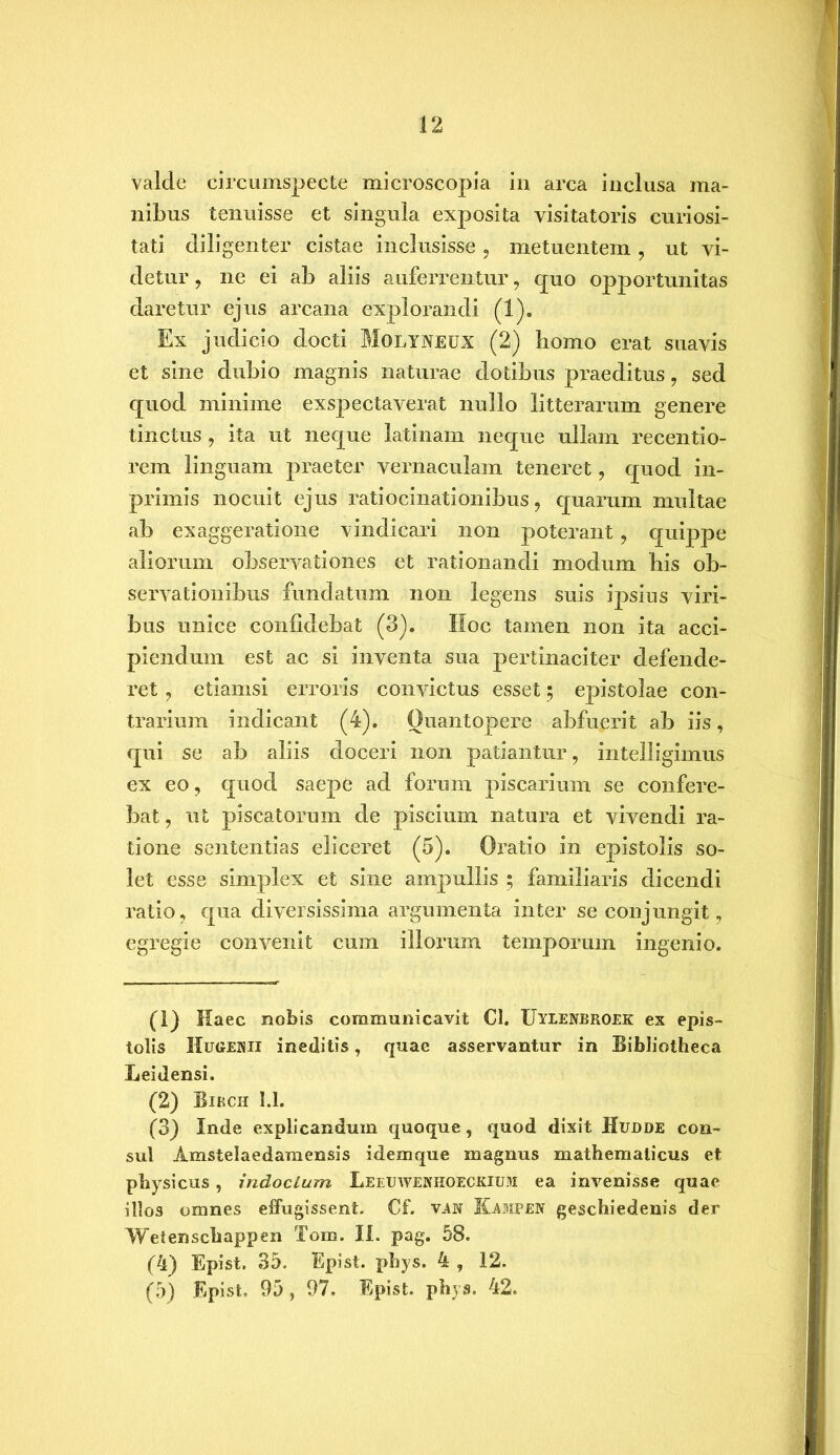 valde circumspecte microscopia in arca inclusa ma- nibus tenuisse et singula exposita visitatoris curiosi- tati diligenter cistae inclusisse , metuentem , ut vi- detur , ne ei ab aliis auferrentur, quo opportunitas daretur ejus arcana explorandi (1). Ex judicio docti Molyneux (2) homo erat suavis et sine dubio magnis naturae dotibus praeditus , sed quod minime exspectaverat nullo litterarum genere tinctus , ita ut neque latinam neque ullam recentio- rem linguam praeter vernaculam teneret, quod in- primis nocuit ejus ratiocinationibus, quarum multae ab exaggeratione vindicari non poterant, quippe aliorum observationes et rationandi modum bis ob- servationibus fundatum non legens suis ipsius viri- bus unice confidebat (3). Hoc tamen non ita acci- piendum est ac si inventa sua pertinaciter defende- ret , etiamsi erroris convictus esset; epistolae con- trarium indicant (4). Quantopere abfuerit ab iis, qui se ab aliis doceri non patiantur, intelligimus ex eo, quod saepe ad forum piscarium se confere- bat, ut piscatorum de piscium natura et vivendi ra- tione sententias eliceret (5). Oratio in epistolis so- let esse simplex et sine ampullis ; familiaris dicendi ratio, qua diversissima argumenta inter se conjungit, egregie convenit cum illorum temporum ingenio. (1) Haec nobis communicavit Cl. Uyeenbroek ex epis- tolis Hugemii ineditis, quae asservantur in Bibliotheca Leidensi. (2) Birch 1.1. (3) Inde explicandum quoque, quod dixit Hudde con- sul Amstelaedamensis idemque magnus mathematicus et physicus, indocLum Leeuwekhoeckixjm ea invenisse quae illos omnes effugissent. Cf. van Kampen geschiedenis der Wetenschappen Tom. II. pag. 58. (4) Epist. 35. Epist. phys. 4 , 12. (5) Epist, 95, 97. Epist. phys. 42.
