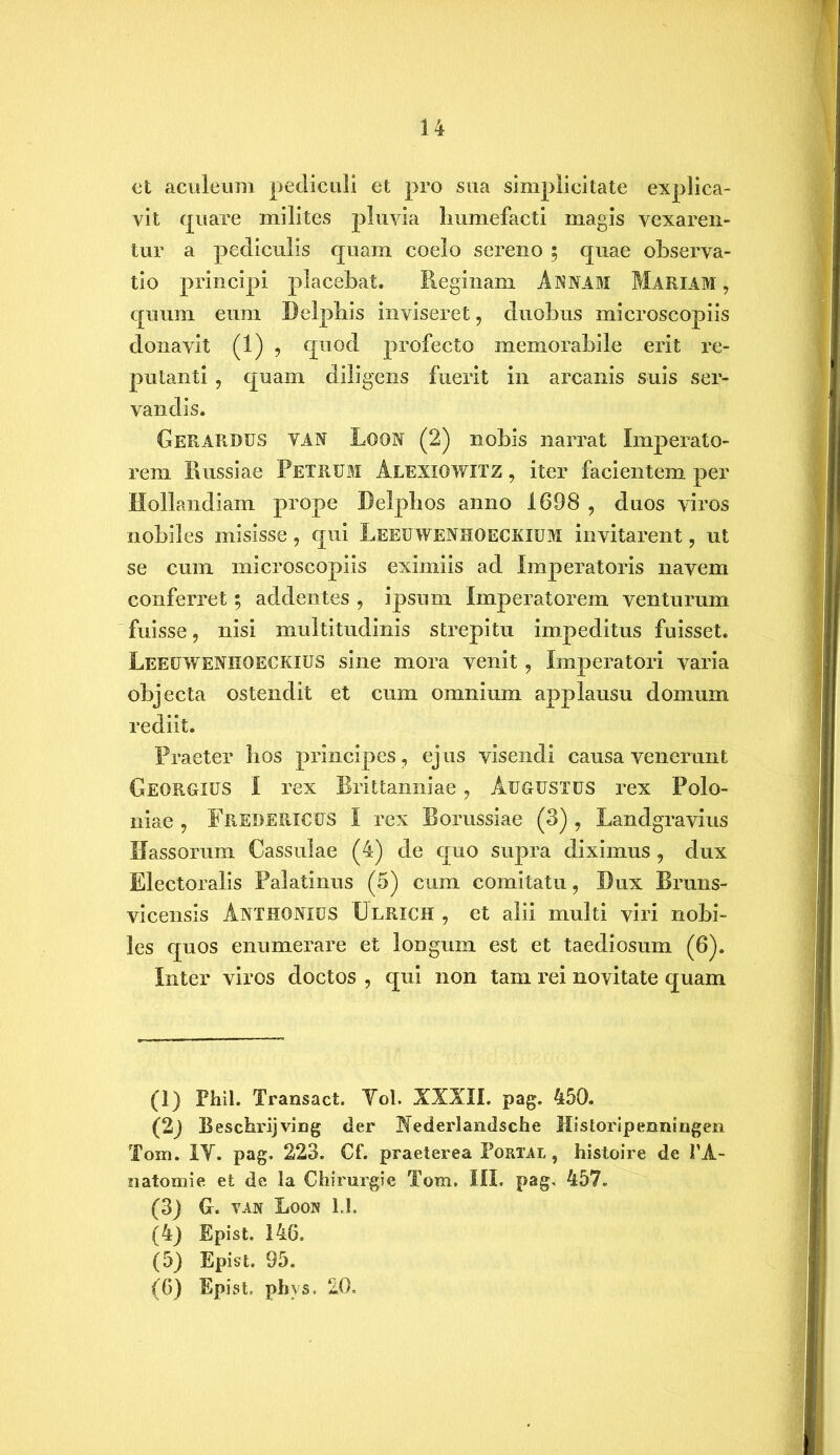 ct aculeum pediculi et pro sua simplicitate explica- vit quare milites pluvia liumefacti magis vexaren- tur a pediculis quam coelo sereno 5 quae observa- tio principi placebat. Reginam Annam Mariam , quum eum Delphis inviseret ? duobus microscopiis donavit (1) , quod profecto memorabile erit re- putanti , quam diligens fuerit in arcanis suis ser- vandis. Gerardus yan Lqon (2) nobis narrat Imperato- rem Russiae Petrum Alexiowitz , iter facientem per Hollandiam prope Delphos anno 1698 , duos viros nobiles misisse, qui Leeuwenhoeckium invitarent, ut se cum microscopiis eximiis ad Imperatoris navem conferret; addentes , ipsum imperatorem venturum fuisse, nisi multitudinis strepitu impeditus fuisset. Leeuweniioeckius sine mora venit, Imperatori varia objecta ostendit et cum omnium applausu domum rediit. Praeter hos principes, ejus visendi causa venerunt Georgius I rex Rrittanniae, Augustus rex Polo- niae , Fredericus I rex Borussiae (3) , Landgravius Hassorum Cassulae (4) de quo supra diximus , dux Electoralis Palatinus (5) cum comitatu, Dux Bruns- vicensis Anthonius Ulrich , et alii multi viri nobi- les quos enumerare et longum est et taediosum (6). Inter viros doctos , qui non tam rei novitate quam (1) Phil. Transact. Yol. XXXII. pag. 450. (2j Beschrijving der Hederlandsche Historipenningen Tom. IY. pag. 223. Cf. praeterea Portal , histoire de PA- natomie et de la Chirurgi e Tom. III. pag, 457. (3) G. yan Loon U. (4) Epist. 146. (5) Epist. 95. (6) Epist. phvs. 20.