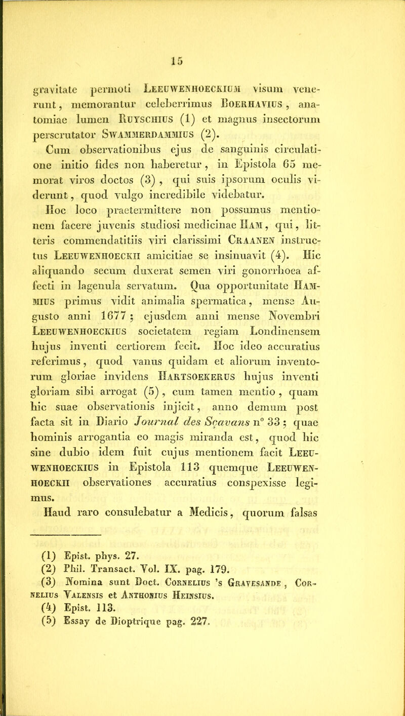 gravitate permoti Leeuwenhoeckium visum vene- runt , memorantur celeberrimus Eoerhavius , ana- tomiae lumen Ruyschius (1) et magnus insectorum perscrutator Swammerdammius (2). Cum observationibus ejus de sanguinis circulati- one initio fides non haberetur , in Epistola 65 me- morat viros doctos (3) , qui suis ipsorum oculis vi- derunt , quod vulgo incredibile videbatur. Hoc loco praetermittere non possumus mentio- nem facere juvenis studiosi medicinae Ham , qui, lit- teris commendatitiis viri clarissimi Craanen instruc- tus Leeuweniioeckii amicitiae se insinuavit (4). Hic aliquando secum duxerat semen viri gonorrhoea af- fecti in lagenula servatum. Qua opportunitate IIam- MIUS primus vidit animalia spermatica, mense Au- gusto anni 1677 ; ejusdem anni mense Novembri Leeuwenhoeckius societatem regiam Londinensem hujus inventi certiorem fecit. Hoc ideo accuratius referimus, quod vanus quidam et aliorum invento- rum gloriae invidens Hartsoekerus hujus inventi gloriam sibi arrogat (5) , cum tamen mentio , quam bic suae observationis injicit, anno demum post facta sit in Diario Journal des Scavans n° 33 5 quae hominis arrogantia eo magis miranda est, quod bic sine dubio idem fuit cujus mentionem facit Leeu- wenhoeckius in Epistola 113 quemque Leeuwen- hoeckii observationes accuratius conspexisse legi- mus. Haud raro consulebatur a Medicis, quorum falsas (1) Epist. phys. 27. (2) Phil. Transact. Yol. IX. pag. 179. (3) Nomina sunt Doct. Cornelius ’s Grayesande , Cor- nelius Yalensis et Anthonius Heinsius. (4) Epist. 113. (5) Essay de Dioptrique pag. 227.