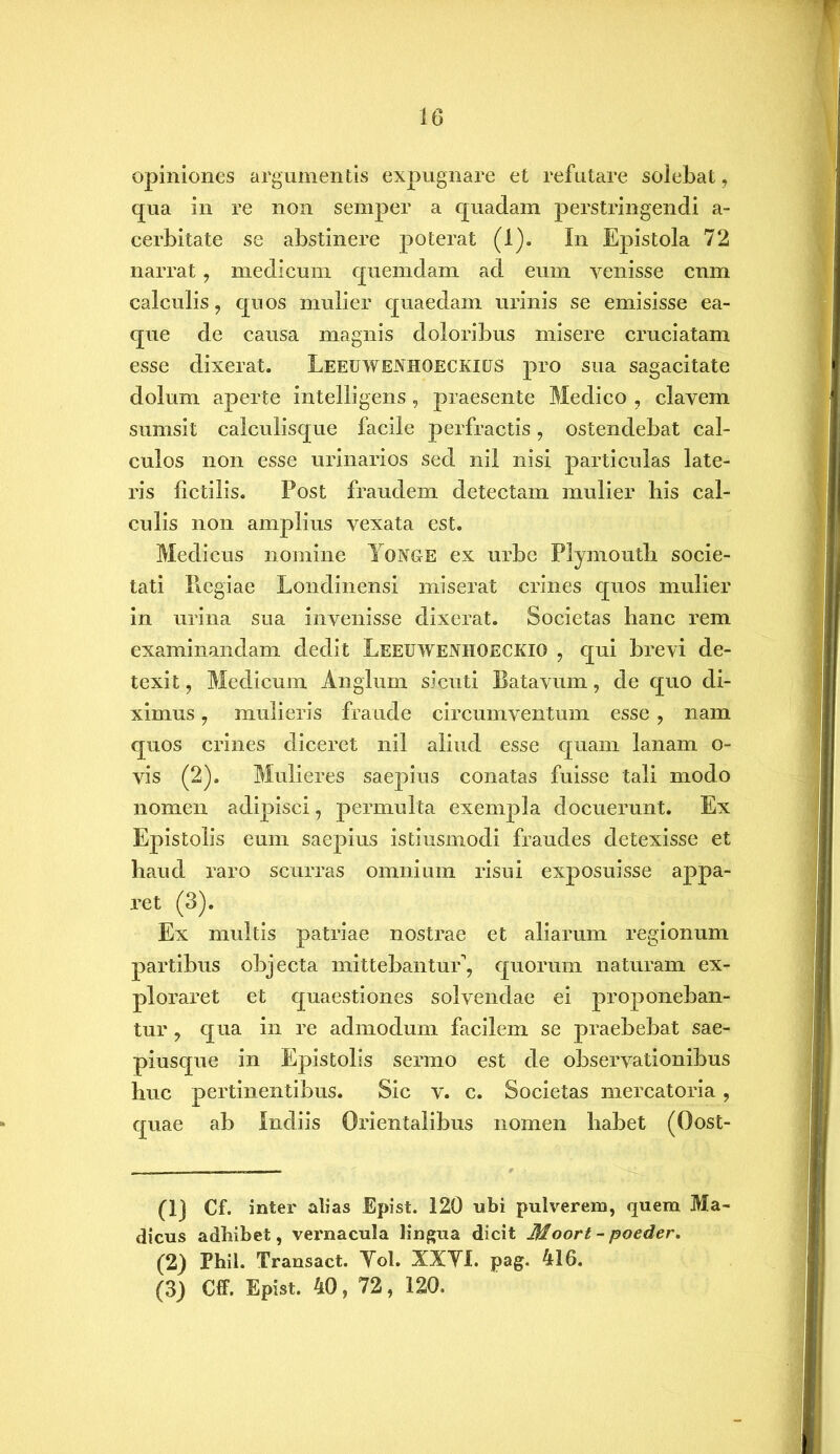 opiniones argumentis expugnare et refutare solebat, qua in re non semper a quadam perstringendi a- cerbitate se abstinere poterat (1). In Epistola 72 narrat, medicum quemdam ad eum venisse cnm calculis, quos mulier quaedam urinis se emisisse ea- que de causa magnis doloribus misere cruciatam esse dixerat. Leeuwenhqeckigs pro sua sagacitate dolum aperte intelligens, praesente Medico , elavem sumsit calculisque facile perfractis, ostendebat cal- culos non esse urinarios sed nil nisi particulas late- ris fictilis. Post fraudem detectam mulier bis cal- culis non amplius vexata est. Medicus nomine Tonge ex urbe Plymouth socie- tati Piegiae Londinensi miserat crines quos mulier in urina sua invenisse dixerat. Societas hanc rem examinandam dedit Leeuwenhoeckio ? qui brevi de- texit , Medicum Anglum si cuti Batavum, de quo di- ximus , mulieris fraude circumventum esse , nam quos crines diceret nil aliud esse quam lanam o- vis (2). Mulieres saepius conatas fuisse tali modo nomen adipisci, permulta exempla docuerunt. Ex Epistolis eum saepius istiusmodi fraudes detexisse et haud raro scurras omnium risui exposuisse appa- ret (3). Ex multis patriae nostrae et aliarum regionum partibus objecta mittebantur^ quorum naturam ex- ploraret et quaestiones solvendae ei proponeban- tur y qua in re admodum facilem se praebebat sae- piusque in Epistolis sermo est de observationibus huc pertinentibus. Sic v. c. Societas mercatoria , quae ab Indiis Orientalibus nomen habet (Oost- (1) Cf. inter alias Epist. 120 ubi pulverem, quem Ma dicus adbibet, vernacula lingua dicit Moort - poeder. (2) Fhil. Transact. Yol. XXYI. pag. 416. (3) Cff. Epist. 40, 72, 120.