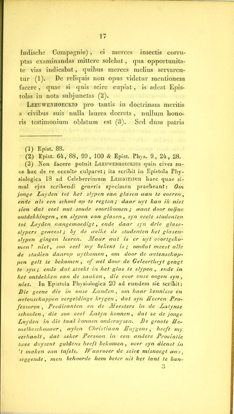 Indische Compagnie) , ei merces insectis corru- ptas examinandas mittere solebat, qua opportunita- te vias indicabat, quibus merces melius servaren- tur (1). De reliquis non opus videtur mentionem facere, quae si quis scire cupiat , is adeat Epis- tolas in nota subjunctas (2). Leeuwenhoeckio pro tantis in doctrinam meritis a civibus suis nulla laurea decreta, nullum hono- ris testimonium oblatum est (3). Sed dum patria (1) Epist. 88. (2) Epist. 64, 88, 99, 100 & Epist. Phys. 9, 24, 28. (3) Non facere potuit Leeuwenhoeckius quin cives su- os hac de re occulte culparet; ita scribit in Epistola Phy- siologica 18 ad Celeberrimum Leibnitziuji haec quae si- mul ejus scribendi generis specimen praebeant: Orn jonge Luyden tot hct slypen can glasen aan te voeren , ende ais e en school op te regten ; daar uyt kan ik niet sien dat veel nut soude voortkomen ; want door mijne ontdeJikingen , en slypen van glasen, syn veele studenten tot Leyden aangemoedigt, ende daar syn drie glase- slypers geweest; by de welke de studenten het glasen- slypen gingen leeren. Jjfaar wal is er uyt voortgeko- men? niet, soo veel my bekent is; omdat meest alie de studien daarop uytkornen, om door de wetenschap- pen geli te bekomen , of wel door de Geleertheyt geagt te syn; ende dat steekt in het glas ie slypen, ende in het ontdekken van de saaken, die voor onse oogen syn , niet. In Epistola Physiologica 20 ad eundem sic scribit: Die geene die in onse Landen, orn haar kennisse en wetenschappen vergeldinge krygcn , dat syn Meercn Pro- fessor en , Predicanten en de Meesiers in de JLatynze schoolen, die soo veel Latyn konnen, dat ze de jonge Luyden in die taal konnen onderwysen. De groote Ile- rmlbeschouwer, wylen Christiaan Muygens, heeft my verhaalt, dat seker Persoon in eeri andere Proviniic twee duysent guldens heeft bekomen , over syn dienst in 't rnaken van tafels. JPaarover de selve misnoegt was, seggende, rnen behoorde hem beter uit hct lant te ban- 6
