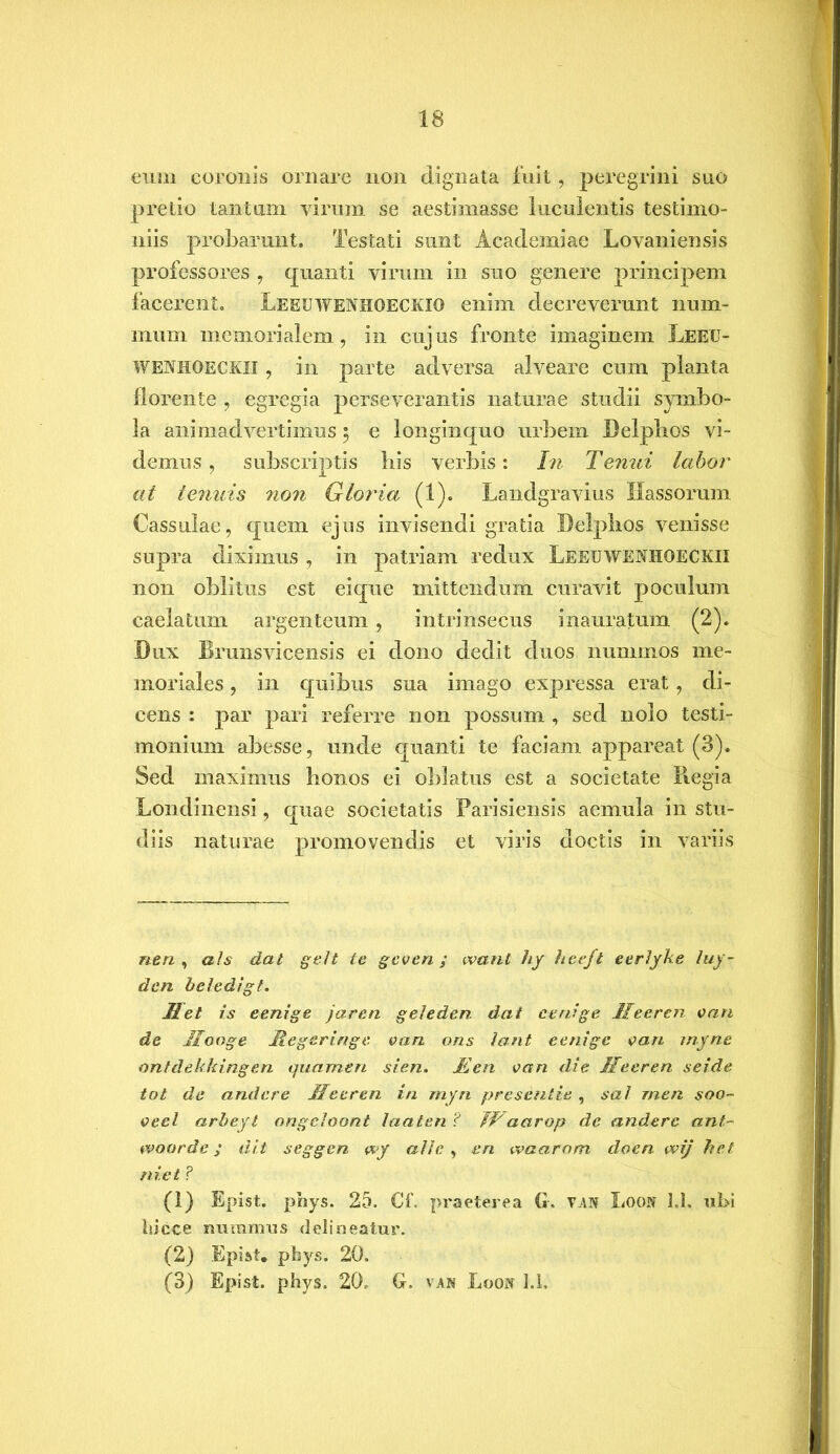 eum coronis ornare non dignata fuit, peregrini suo pretio tantum virum se aestimasse luculentis testimo- niis probarunt. Testati sunt Academiae Lovaniensis professores , quanti virum in suo genere principem facerent. Leeuwenhoeckio enim decreverunt num- mum memorialem, in cujus fronte imaginem Leeu- wenhoeckix , in parte adversa alveare cum planta florente , egregia perseverantis naturae studii symbo- la animadvertimus 5 e longinquo urbem Delphos vi- demus , subscriptis his verbis: In Tenui labor at tenuis non Gloria (1). Landgravius Hassorum Cassulae, quem ejus invisendi gratia Delphos venisse supra diximus , in patriam redux Leeuwenhoeckii non oblitus est eique mittendum curavit poculum caelatum argenteum, intrinsecus inauratum (2). Dux Brunsvicensis ei dono dedit duos nummos me- moriales , in quibus sua imago expressa erat, di- cens : par pari referre 11011 possum , sed nolo testi- monium abesse, unde quanti te faciam appareat (3). Sed maximus honos ei oblatus est a societate Piegia Londinensi, quae societatis Parisiensis aemula in stu- diis naturae promovendis et viris doctis in variis rien , ah dat gelt te gcven ; want hy heeft eerlyke luy- den beledigt. Met is eenige jaren geleden. dat eenige Ifeeren e an de Ilooge Megeringe van ons lant eenige vari myne ontdekkingen quamen sien. Men van die Meeren seide tot de and ere Ile e ren in myri presentie , sal rnen soo~ veel arbeyt ongeloont laaten ? IIaarop de anderc ant~ woorde; dit scggen wy alie , en waarom doen wij het niet ? (1) Epist. phys. 25. Cf. praeterea G. VAN Loon U. ubi iiicce miramus delineatur. (2) Epist» pbys. 20. (3) Epist. phys. 20. G. van Loon 1.1,