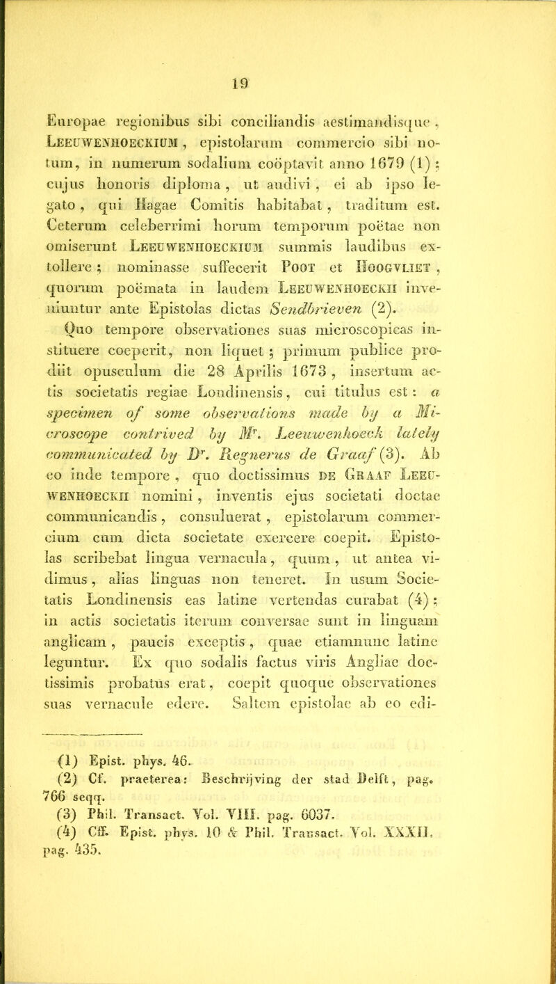 Europae regionibus sibi conciliandis aestimandisque , LEEUWENHOECKIUM , epistolarum commercio sibi no- tum, in numerum sodalium cooptavit anno 1679 (1) ; cujus honoris diploma, ut audivi, ei ab ipso le- gato , qui Ilagae Comitis habitabat , traditum est. Ceterum celeberrimi horum temporum poetae non omiserunt Leeuwenhoeckium summis laudibus ex- tollere ; nominasse suffecerit Poot et IIOOGVLIET , quorum poemata in laudem LeeuwenHOECKII inve- niuntur ante Epistolas dictas Se?idbrieven (2). Quo tempore observationes suas microscopicas in- stituere coeperit, non liquet ; primum publice pro- diit opusculum die 28 Aprilis 1673 , insertum ac- tis societatis regiae Londinensis, cui titulus est: a specimen of some observations made by a Mi- croscope co?itrived by Mr. Leeuwenhoeck lately commitnicated by Dr. Regnerus de Graaf (3). Ab eo inde tempore , quo doctissimus DE Graaf Leeu- wenhoeckii nomini, inventis ejus societati doctae communicandis, consuluerat, epistolarum commer- cium cum dicta societate exercere coepit. Episto- las scribebat lingua vernacula, quum , ut antea vi- dimus , alias linguas non teneret* In usum Socie- tatis Londinensis eas latine vertendas curabat (4); in actis societatis iterum conversae sunt in linguam anglicam , paucis exceptis, quae etiamnunc latine leguntur. Ex quo sodalis factus viris Angliae doc- tissimis probatus erat, coepit quoque observationes suas vernacule edere. Saltem epistolae ab eo edi- (1) Epist. phys. 46. (2) Cf. praeterea: Beschrijving der stad Delft, pag, 766 seqq. (3) Phil. Transact. Yol. YIII. pag. 6037. (4) Cff. Epist. phys. 10 & Phil. Transact. Yol. IXXIL pag. 435.